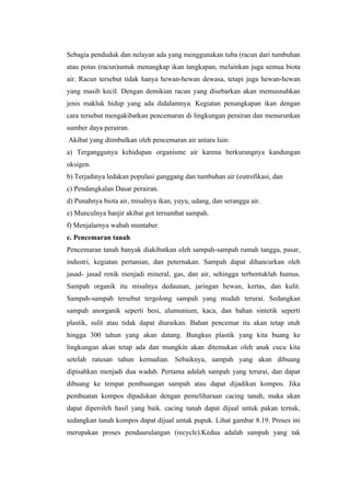 Sebagia penduduk dan nelayan ada yang menggunakan tuba (racun dari tumbuhan
atau potas (racun)untuk menangkap ikan tangkapan, melainkan juga semua biota
air. Racun tersebut tidak hanya hewan-hewan dewasa, tetapi juga hewan-hewan
yang masih kecil. Dengan demikian racun yang disebarkan akan memusnahkan
jenis makluk hidup yang ada didalamnya. Kegiatan penangkapan ikan dengan
cara tersebut mengakibatkan pencemaran di lingkungan perairan dan menurunkan
sumber daya perairan.
Akibat yang dtimbulkan oleh pencemaran air antara lain:
a) Terganggunya kehidupan organisme air karena berkurangnya kandungan
oksigen.
b) Terjadinya ledakan populasi ganggang dan tumbuhan air (eutrofikasi, dan
c) Pendangkalan Dasar perairan.
d) Punahnya biota air, misalnya ikan, yuyu, udang, dan serangga air.
e) Munculnya banjir akibat got tersumbat sampah.
f) Menjalarnya wabah muntaber.
c. Pencemaran tanah
Pencemaran tanah banyak diakibatkan oleh sampah-sampah rumah tangga, pasar,
industri, kegiatan pertanian, dan peternakan. Sampah dapat dihancurkan oleh
jasad- jasad renik menjadi mineral, gas, dan air, sehingga terbentuklah humus.
Sampah organik itu misalnya dedaunan, jaringan hewan, kertas, dan kulit.
Sampah-sampah tersebut tergolong sampah yang mudah terurai. Sedangkan
sampah anorganik seperti besi, alumunium, kaca, dan bahan sintetik seperti
plastik, sulit atau tidak dapat diuraikan. Bahan pencemar itu akan tetap utuh
hingga 300 tahun yang akan datang. Bungkus plastik yang kita buang ke
lingkungan akan tetap ada dan mungkin akan ditemukan oleh anak cucu kita
setelah ratusan tahun kemudian. Sebaiknya, sampah yang akan dibuang
dipisahkan menjadi dua wadah. Pertama adalah sampah yang terurai, dan dapat
dibuang ke tempat pembuangan sampah atau dapat dijadikan kompos. Jika
pembuatan kompos dipadukan dengan pemeliharaan cacing tanah, maka akan
dapat diperoleh hasil yang baik. cacing tanah dapat dijual untuk pakan ternak,
sedangkan tanah kompos dapat dijual untuk pupuk. Lihat gambar 8.19. Proses ini
merupakan proses pendaurulangan (recycle).Kedua adalah sampah yang tak
 