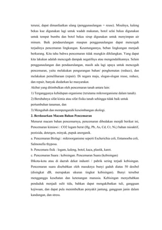 terurai, dapat dimanfaatkan ulang (penggunaulangan = reuse). Misalnya, kaleng
bekas kue digunakan lagi untuk wadah makanan, botol selai bekas digunakan
untuk tempat bumbu dan botol bekas sirup digunakan untuk menyimpan air
minum. Baik pendaurulangan maupun penggunaulangan dapat mencegah
terjadinya pencemaran lingkungan. Keuntungannya, beban lingkungan menjadi
berkurang. Kita tahu bahwa pencemaran tidak mungkin dihilangkan. Yang dapat
kita lakukan adalah mencegah dampak negatifnya atau mengendalikannya. Selain
penggunaulangan dan pendaurulangan, masih ada lagi upaya untuk mencegah
pencemaran, yaitu melakukan pengurangan bahan/ penghematan (reduce), dan
melakukan pemeliharaan (repair). Di negara maju, slogan-slogan reuse, reduce,
dan repair, banyak diedarkan ke masyarakat.
Akibat yang ditimbulkan oleh pencemaran tanah antara lain:
1) Terganggunya kehidupan organisme (terutama mikroorganisme dalam tanah).
2) Berubahnya sifat kimia atau sifat fisika tanah sehingga tidak baik untuk
pertumbuhan tanaman, dan
3) Mengubah dan mempengaruhi keseimbangan ekologi.
2. Berdasarkan Macam Bahan Pencemaran
Menurut macam bahan pencemarnya, pencemaran dibedakan menjdi berikut ini,
Pencemaran kimiawi : CO2 logam berat (Hg, Pb, As, Cd, Cr, Ni,) bahan raioaktif,
pestisida, detergen, minyak, pupuk anorganik.
a. Pencemaran Biolagi : mikroorganisme seperti Escherichia coli, Entamoeba coli,
Salmonella thyposa.
b. Pencemara fisik : logam, kaleng, botol, kaca, plastik, karet.
c. Pencemaran Suara : kebisingan. Pencemaran Suara (kebisingan)
Dikota-kota atau di daerah dekat industri / pabrik sering terjadi kebisingan.
Pencemaran suara disebabkan oleh masuknya bunyi gaduh diatas 50 desibel
(disingkat   dB,   merupakan     ukuran    tingkat   kebisingan).   Bunyi     tersebut
mengganggu kesehatan dan ketenangan manusia. Kebisingan menyebabkan
penduduk menjadi sulit tidu, bahkan dapat mengakibatkan tuli, gangguan
kejiwaan, dan dapat pula menimbulkan penyakit jantung, gangguan janin dalam
kandungan, dan stress.
 