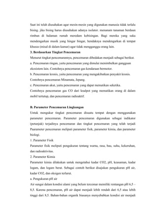 Saat ini telah diusahakan agar mesin-mesin yang digunakan manusia tidak terlalu
bising. jika bising harus diusahakan adanya isolator. menanam tanaman berdaun
rimbun di halaman rumah meredam kebisingan. Bagi mereka yang suka
mendengarkan musik yang hingar bingar, hendaknya mendengarkan di tempat
khusus (misal di dalam kamar) agar tidak mengganggu orang lain.
3. Berdasarkan Tingkat Pencemaran
Menurut tingkat pencemarannya, pencemaran dibedakan menjadi sebagai berikut.
a. Pencemaran ringan, yaitu pencemaran yang dimulai menimbulkan gangguan
ekosistem lain. Contohnya pencemaran gas kendaraan bermotor.
b. Pencemaran kronis, yaitu pencemaran yang mengakibatkan penyakit kronis.
Contohnya pencemaran Minamata, Jepang.
c. Pencemaran akut, yaitu pencemaran yang dapat mematikan seketika.
Contohnya pencemaran gas CO dari knalpot yang mematikan orang di dalam
mobil tertutup, dan pencemaran radioaktif.


B. Parameter Pencemaran Lingkungan
Untuk mengukur tingkat pencemaran disuatu tempat dengan menggunakan
parameter pencemaran. Parameter pencemaran digunakan sebagai indikator
(petunjuk) terjadinya pencemaran dan tingkat pencemaran yang telah terjadi
Paarameter pencemaran meliputi parameter fisik, parameter kimia, dan parameter
biologi.
1. Parameter Fisik
Parameter fisik meliputi pengukuran tentang warna, rasa, bau, suhu, kekeruhan,
dan radioaktivitas.
2. Parameter Kimia
Parameter kimia dilakukan untuk mengetahui kadar CO2, pH, keasaman, kadar
logam, dan logam berat. Sebagai contoh berikut disajukan pengukuran pH air,
kadar CO2, dan oksigen terlarut.
a. Pengukuran pH air
Air sungai dalam kondisi alami yang belum tercemar memiliki rentangan pH 6,5 –
8,5. Karena pencemaran, pH air dapat menjadi lebih rendah dari 6,5 atau lebih
tinggi dari 8,5. Bahan-bahan organik biasanya menyebabkan kondisi air menjadi
 