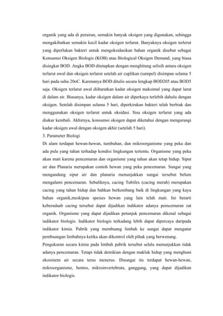 organik yang ada di perairan, semakin banyak oksigen yang digunakan, sehingga
mengakibatkan semakin kecil kadar oksigen terlarut. Banyaknya oksigen terlerut
yang diperlukan bakteri untuk mengoksidasikan bahan organik disebut sebagai
Konsumsi Oksigen Biologis (KOB) atau Biological Oksigen Demand, yang biasa
disingkat BOD. Angka BOD ditetapkan dengan menghitung selisih antara oksigen
terlarut awal dan oksigen terlarut setelah air cuplikan (sampel) disimpan selama 5
hari pada suhu 20oC. Karenanya BOD ditulis secara lengkap BOD205 atau BOD5
saja. Oksigen terlarut awal diibaratkan kadar oksigen maksimal yang dapat larut
di dalam air. Biasanya, kadar oksigen dalam air diperkaya terlebih dahulu dengan
oksigen. Setelah disimpan selama 5 hari, diperkirakan bakteri telah berbiak dan
menggunakan oksigen terlarut untuk oksidasi. Sisa oksigen terlarut yang ada
diukur kembali. Akhirnya, konsumsi oksigen dapat diketahui dengan mengurangi
kadar oksigen awal dengan oksigen akhir (setelah 5 hari).
3. Parameter Biologi
Di alam terdapat hewan-hewan, tumbuhan, dan mikroorganisme yang peka dan
ada pula yang tahan terhadap kondisi lingkungan tertentu. Organisme yang peka
akan mati karena pencemaran dan organisme yang tahan akan tetap hidup. Siput
air dan Planaria merupakan contoh hewan yang peka pencemaran. Sungai yang
mengandung siput air dan planaria menunjukkan sungai tersebut belum
mengalami pencemaran. Sebaliknya, cacing Tubifex (cacing merah) merupakan
cacing yang tahan hidup dan bahkan berkembang baik di lingkungan yang kaya
bahan organik,meskipun spesies hewan yang lain telah mati. Ini berarti
keberadaab cacing tersebut dapat dijadikan indikator adanya pemcemaran zat
organik. Organisme yang dapat dijadikan petunjuk pencemaran dikenal sebagai
indikator biologis. Indikator biologis terkadang lebih dapat dipercaya daripada
indikator kimia. Pabrik yang membuang limbah ke sungai dapat mengatur
pembuangan limbahnya ketika akan dikontrol oleh pihak yang berwenang.
Pengukuran secara kimia pada limbah pabrik tersebut selalu menunjukkan tidak
adanya pencemaran. Tetapi tidak demikian dengan makluk hidup yang menghuni
ekosistem air secara terus menerus. Disungai itu terdapat hewan-hewan,
mikroorganisme, bentos, mikroinvertebrata, ganggang, yang dapat dijadikan
indikator biologis.
 
