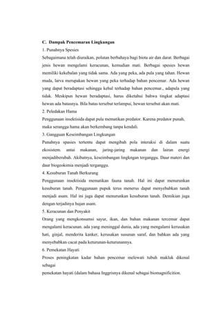 C. Dampak Pencemaran Lingkungan
1. Punahnya Spesies
Sebagaimana telah diuraikan, polutan berbahaya bagi biota air dan darat. Berbagai
jenis hewan mengelami keracunan, kemudian mati. Berbagai spesies hewan
memiliki kekebalan yang tidak sama. Ada yang peka, ada pula yang tahan. Hewan
muda, larva merupakan hewan yang peka terhadap bahan pencemar. Ada hewan
yang dapat beradaptasi sehingga kebal terhadap bahan pencemar., adapula yang
tidak. Meskipun hewan beradaptasi, harus diketahui bahwa tingkat adaptasi
hewan ada batasnya. Bila batas tersebut terlampui, hewan tersebut akan mati.
2. Peledakan Hama
Penggunaan insektisida dapat pula mematikan predator. Karena predator punah,
maka serangga hama akan berkembang tanpa kendali.
3. Gangguan Keseimbangan Lingkungan
Punahnya spasies tertentu dapat mengibah pola interaksi di dalam suatu
ekosistem.   antai    makanan,   jaring-jaring   makanan    dan   lairan   energi
menjadiberubah. Akibatnya, keseimbangan lingkngan terganggu. Daur materi dan
daur biogeokimia menjadi terganggu.
4. Kesuburan Tanah Berkurang
Penggunaan insektisida mematikan fauna tanah. Hal ini dapat menurunkan
kesuburan tanah. Penggunaan pupuk terus menerus dapat menyebabkan tanah
menjadi asam. Hal ini juga dapat menurunkan kesuburan tanah. Demikian juga
dengan terjadinya hujan asam.
5. Keracunan dan Penyakit
Orang yang mengkonsumsi sayur, ikan, dan bahan makanan tercemar dapat
mengalami keracunan. ada yang meninggal dunia, ada yang mengalami kerusakan
hati, ginjal, menderita kanker, kerusakan susunan saraf, dan bahkan ada yang
menyebabkan cacat pada keturunan-keturunannya.
6. Pemekatan Hayati
Proses peningkatan kadar bahan pencemar melewati tubuh makluk dikenal
sebagai
pemekatan hayati (dalam bahasa Inggrisnya dikenal sebagai biomagnificition.
 