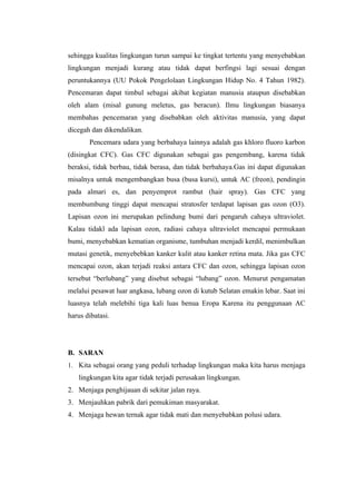 sehingga kualitas lingkungan turun sampai ke tingkat tertentu yang menyebabkan
lingkungan menjadi kurang atau tidak dapat berfingsi lagi sesuai dengan
peruntukannya (UU Pokok Pengelolaan Lingkungan Hidup No. 4 Tahun 1982).
Pencemaran dapat timbul sebagai akibat kegiatan manusia ataupun disebabkan
oleh alam (misal gunung meletus, gas beracun). Ilmu lingkungan biasanya
membahas pencemaran yang disebabkan oleh aktivitas manusia, yang dapat
dicegah dan dikendalikan.
       Pencemara udara yang berbahaya lainnya adalah gas khloro fluoro karbon
(disingkat CFC). Gas CFC digunakan sebagai gas pengembang, karena tidak
beraksi, tidak berbau, tidak berasa, dan tidak berbahaya.Gas ini dapat digunakan
misalnya untuk mengembangkan busa (busa kursi), untuk AC (freon), pendingin
pada almari es, dan penyemprot rambut (hair spray). Gas CFC yang
membumbung tinggi dapat mencapai stratosfer terdapat lapisan gas ozon (O3).
Lapisan ozon ini merupakan pelindung bumi dari pengaruh cahaya ultraviolet.
Kalau tidakl ada lapisan ozon, radiasi cahaya ultraviolet mencapai permukaan
bumi, menyebabkan kematian organisme, tumbuhan menjadi kerdil, menimbulkan
mutasi genetik, menyebebkan kanker kulit atau kanker retina mata. Jika gas CFC
mencapai ozon, akan terjadi reaksi antara CFC dan ozon, sehingga lapisan ozon
tersebut “berlubang” yang disebut sebagai “lubang” ozon. Menurut pengamatan
melalui pesawat luar angkasa, lubang ozon di kutub Selatan emakin lebar. Saat ini
luasnya telah melebihi tiga kali luas benua Eropa Karena itu penggunaan AC
harus dibatasi.




B. SARAN
1. Kita sebagai orang yang peduli terhadap lingkungan maka kita harus menjaga
   lingkungan kita agar tidak terjadi perusakan lingkungan.
2. Menjaga penghijauan di sekitar jalan raya.
3. Menjauhkan pabrik dari pemukiman masyarakat.
4. Menjaga hewan ternak agar tidak mati dan menyebabkan polusi udara.
 