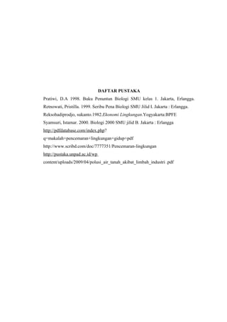 DAFTAR PUSTAKA
Pratiwi, D.A 1998. Buku Penuntun Biologi SMU kelas 1. Jakarta, Erlangga.
Retnowati, Pristilla. 1999. Seribu Pena Biologi SMU Jilid I. Jakarta : Erlangga.
Reksohadiprodjo, sukanto.1982.Ekonomi Lingkungan.Yogyakarta:BPFE
Syamsuri, Istamar. 2000. Biologi 2000 SMU jilid B. Jakarta : Erlangga
http://pdfdatabase.com/index.php?
q=makalah+pencemaran+lingkungan+gidup+pdf
http://www.scribd.com/doc/7777351/Pencemaran-lingkungan
http://pustaka.unpad.ac.id/wp
content/uploads/2009/04/polusi_air_tanah_akibat_limbah_industri .pdf
 