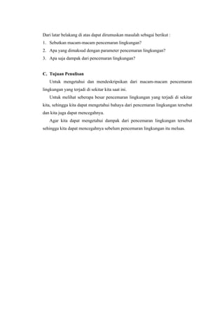 Dari latar belakang di atas dapat dirumuskan masalah sebagai berikut :
1. Sebutkan macam-macam pencemaran lingkungan?
2. Apa yang dimaksud dengan parameter pencemaran lingkungan?
3. Apa saja dampak dari pencemaran lingkungan?


C. Tujuan Penulisan
   Untuk mengetahui dan mendeskripsikan dari macam-macam pencemaran
lingkungan yang terjadi di sekitar kita saat ini.
   Untuk melihat seberapa besar pencemaran lingkungan yang terjadi di sekitar
kita, sehingga kita dapat mengetahui bahaya dari pencemaran lingkungan tersebut
dan kita juga dapat mencegahnya.
   Agar kita dapat mengetahui dampak dari pencemaran lingkungan tersebut
sehingga kita dapat mencegahnya sebelum pencemaran lingkungan itu meluas.
 