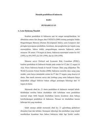 Masalah pendidikan di indonesia

                                    BAB I

                              PENDAHULUAN

A. Latar Belakang Masalah

        Kualitas pendidikan di Indonesia saat ini sangat memprihatinkan. Ini
   dibuktikan antara lain dengan data UNESCO (2000) tentang peringkat Indeks
   Pengembangan Manusia (Human Development Index), yaitu komposisi dari
   peringkat pencapaian pendidikan, kesehatan, dan penghasilan per kepala yang
   menunjukkan, bahwa indeks pengembangan manusia Indonesia makin
   menurun. Di antara 174 negara di dunia, Indonesia menempati urutan ke-102
   (1996), ke-99 (1997), ke-105 (1998), dan ke-109 (1999).

        Menurut survei Political and Economic Risk Consultant (PERC),
   kualitas pendidikan di Indonesia berada pada urutan ke-12 dari 12 negara di
   Asia. Posisi Indonesia berada di bawah Vietnam. Data yang dilaporkan The
   World Economic Forum Swedia (2000), Indonesia memiliki daya saing yang
   rendah, yaitu hanya menduduki urutan ke-37 dari 57 negara yang disurvei di
   dunia. Dan masih menurut survai dari lembaga yang sama Indonesia hanya
   berpredikat sebagai follower bukan sebagai pemimpin teknologi dari 53
   negara di dunia.

        Memasuki abad ke- 21 dunia pendidikan di Indonesia menjadi heboh.
   Kehebohan tersebut bukan disebabkan oleh kehebatan mutu pendidikan
   nasional tetapi lebih banyak disebabkan karena kesadaran akan bahaya
   keterbelakangan pendidikan di Indonesia. Perasan ini disebabkan karena
   beberapa hal yang mendasar.

        Salah satunya adalah memasuki abad ke- 21 gelombang globalisasi
   dirasakan kuat dan terbuka. Kemajaun teknologi dan perubahan yang terjadi
   memberikan kesadaran baru bahwa Indonesia tidak lagi berdiri sendiri.
 