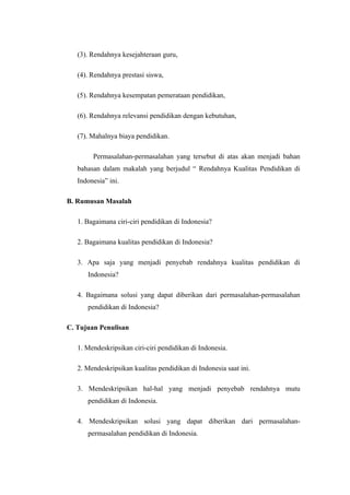 (3). Rendahnya kesejahteraan guru,

   (4). Rendahnya prestasi siswa,

   (5). Rendahnya kesempatan pemerataan pendidikan,

   (6). Rendahnya relevansi pendidikan dengan kebutuhan,

   (7). Mahalnya biaya pendidikan.

        Permasalahan-permasalahan yang tersebut di atas akan menjadi bahan
   bahasan dalam makalah yang berjudul “ Rendahnya Kualitas Pendidikan di
   Indonesia” ini.

B. Rumusan Masalah

   1. Bagaimana ciri-ciri pendidikan di Indonesia?

   2. Bagaimana kualitas pendidikan di Indonesia?

   3. Apa saja yang menjadi penyebab rendahnya kualitas pendidikan di
      Indonesia?

   4. Bagaimana solusi yang dapat diberikan dari permasalahan-permasalahan
      pendidikan di Indonesia?

C. Tujuan Penulisan

   1. Mendeskripsikan ciri-ciri pendidikan di Indonesia.

   2. Mendeskripsikan kualitas pendidikan di Indonesia saat ini.

   3. Mendeskripsikan hal-hal yang menjadi penyebab rendahnya mutu
      pendidikan di Indonesia.

   4. Mendeskripsikan solusi yang dapat diberikan dari permasalahan-
      permasalahan pendidikan di Indonesia.
 