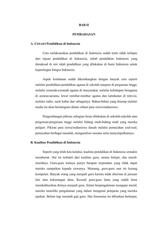 BAB II

                               PEMBAHASAN

A. Ciri-ciri Pendidikan di Indonesia

        Cara melaksanakan pendidikan di Indonesia sudah tentu tidak terlepas
   dari tujuan pendidikan di Indonesia, sebab pendidikan Indonesia yang
   dimaksud di sini ialah pendidikan yang dilakukan di bumi Indonesia untuk
   kepentingan bangsa Indonesia.

        Aspek ketuhanan sudah dikembangkan dengan banyak cara seperti
   melalui pendidikan-pendidikan agama di sekolah maupun di perguruan tinggi,
   melalui ceramah-ceramah agama di masyarakat, melalui kehidupan beragama
   di asrama-asrama, lewat mimbar-mimbar agama dan ketuhanan di televisi,
   melalui radio, surat kabar dan sebagainya. Bahan-bahan yang diserap melalui
   media itu akan berintegrasi dalam rohani para siswa/mahasiswa.

        Pengembangan pikiran sebagian besar dilakukan di sekolah-sekolah atau
   perguruan-perguruan tinggi melalui bidang studi-bidang studi yang mereka
   pelajari. Pikiran para siswa/mahasiswa diasah melalui pemecahan soal-soal,
   pemecahan berbagai masalah, menganalisis sesuatu serta menyimpulkannya.

B. Kualitas Pendidikan di Indonesia

        Seperti yang telah kita ketahui, kualitas pendidikan di Indonesia semakin
   memburuk. Hal ini terbukti dari kualitas guru, sarana belajar, dan murid-
   muridnya. Guru-guru tentuya punya harapan terpendam yang tidak dapat
   mereka sampaikan kepada siswanya. Memang, guru-guru saat ini kurang
   kompeten. Banyak orang yang menjadi guru karena tidak diterima di jurusan
   lain atau kekurangan dana. Kecuali guru-guru lama yang sudah lama
   mendedikasikan dirinya menjadi guru. Selain berpengalaman mengajar murid,
   mereka memiliki pengalaman yang dalam mengenai pelajaran yang mereka
   ajarkan. Belum lagi masalah gaji guru. Jika fenomena ini dibiarkan berlanjut,
 