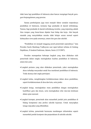 tidak lama lagi pendidikan di Indonesia akan hancur mengingat banyak guru-
guru berpengalaman yang pensiun.

      Sarana pembelajaran juga turut menjadi faktor semakin terpuruknya
pendidikan di Indonesia, terutama bagi penduduk di daerah terbelakang.
Namun, bagi penduduk di daerah terbelakang tersebut, yang terpenting adalah
ilmu terapan yang benar-benar dipakai buat hidup dan kerja. Ada banyak
masalah yang menyebabkan mereka tidak belajar secara normal seperti
kebanyakan siswa pada umumnya, antara lain guru dan sekolah.

      “Pendidikan ini menjadi tanggung jawab pemerintah sepenuhnya,” kata
Presiden Susilo Bambang Yudhoyono usai rapat kabinet terbatas di Gedung
Depdiknas, Jl Jenderal Sudirman, Jakarta, Senin (12/3/2007).

      Presiden memaparkan beberapa langkah yang akan dilakukan oleh
pemerintah dalam rangka meningkatkan kualitas pendidikan di Indonesia,
antara lain yaitu:

• Langkah pertama yang akan dilakukan pemerintah, yakni meningkatkan
    akses terhadap masyarakat untuk bisa menikmati pendidikan di Indonesia.
    Tolak ukurnya dari angka partisipasi.

• Langkah kedua, menghilangkan ketidakmerataan dalam akses pendidikan,
    seperti ketidakmerataan di desa dan kota, serta jender.

• Langkah ketiga, meningkatkan mutu pendidikan dengan meningkatkan
    kualifikasi guru dan dosen, serta meningkatkan nilai rata-rata kelulusan
    dalam ujian nasional.

• Langkah keempat, pemerintah akan menambah jumlah jenis pendidikan di
    bidang kompetensi atau profesi sekolah kejuruan. Untuk menyiapkan
    tenaga siap pakai yang dibutuhkan.

• Langkah kelima, pemerintah berencana membangun infrastruktur seperti
    menambah jumlah komputer dan perpustakaan di sekolah-sekolah.
 