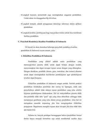 • Langkah keenam, pemerintah juga meningkatkan anggaran pendidikan.
      Untuk tahun ini dianggarkan Rp 44 triliun.

   • Langkah ketujuh, adalah penggunaan teknologi informasi dalam aplikasi
      pendidikan.

   • Langkah terakhir, pembiayaan bagi masyarakat miskin untuk bisa menikmati
      fasilitas penddikan.

C. Penyebab Rendahnya Kualitas Pendidikan di Indonesia

        Di bawah ini akan diuraikan beberapa penyebab rendahnya kualitas
   pendidikan di Indonesia secara umum, yaitu:

   1. Efektifitas Pendidikan Di Indonesia

           Pendidikan        yang   efektif   adalah   suatu   pendidikan   yang
      memungkinkan peserta didik untuk dapat belajar dengan mudah,
      menyenangkan dan dapat tercapai tujuan sesuai dengan yang diharapkan.
      Dengan demikian, pendidik (dosen, guru, instruktur, dan trainer) dituntut
      untuk dapat meningkatkan keefektifan pembelajaran agar pembelajaran
      tersebut dapat berguna.

           Efektifitas pendidikan di Indonesia sangat rendah. Setelah praktisi
      pendidikan melakukan penelitian dan survey ke lapangan, salah satu
      penyebabnya adalah tidak adanya tujuan pendidikan yang jelas sebelm
      kegiatan pembelajaran dilaksanakan. Hal ini menyebabkan peserta didik
      dan pendidik tidak tahu “goal” apa yang akan dihasilkan sehingga tidak
      mempunyai gambaran yang jelas dalam proses pendidikan. Jelas hal ini
      merupakan masalah terpenting jika kita menginginkan efektifitas
      pengajaran. Bagaimana mungkin tujuan akan tercapai jika kita tidak tahu
      apa tujuan kita.

           Selama ini, banyak pendapat beranggapan bahwa pendidikan formal
      dinilai hanya menjadi formalitas saja untuk membentuk sumber daya
 