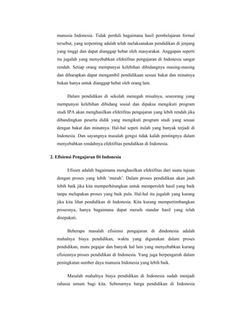 manusia Indonesia. Tidak perduli bagaimana hasil pembelajaran formal
   tersebut, yang terpenting adalah telah melaksanakan pendidikan di jenjang
   yang tinggi dan dapat dianggap hebat oleh masyarakat. Anggapan seperti
   itu jugalah yang menyebabkan efektifitas pengajaran di Indonesia sangat
   rendah. Setiap orang mempunyai kelebihan dibidangnya masing-masing
   dan diharapkan dapat mengambil pendidikaan sesuai bakat dan minatnya
   bukan hanya untuk dianggap hebat oleh orang lain.

        Dalam pendidikan di sekolah menegah misalnya, seseorang yang
   mempunyai kelebihan dibidang sosial dan dipaksa mengikuti program
   studi IPA akan menghasilkan efektifitas pengajaran yang lebih rendah jika
   dibandingkan peserta didik yang mengikuti program studi yang sesuai
   dengan bakat dan minatnya. Hal-hal sepeti itulah yang banyak terjadi di
   Indonesia. Dan sayangnya masalah gengsi tidak kalah pentingnya dalam
   menyebabkan rendahnya efektifitas pendidikan di Indonesia.

2. Efisiensi Pengajaran Di Indonesia

        Efisien adalah bagaimana menghasilkan efektifitas dari suatu tujuan
   dengan proses yang lebih ‘murah’. Dalam proses pendidikan akan jauh
   lebih baik jika kita memperhitungkan untuk memperoleh hasil yang baik
   tanpa melupakan proses yang baik pula. Hal-hal itu jugalah yang kurang
   jika kita lihat pendidikan di Indonesia. Kita kurang mempertimbangkan
   prosesnya, hanya bagaimana dapat meraih standar hasil yang telah
   disepakati.

        Beberapa masalah efisiensi pengajaran di dindonesia adalah
   mahalnya biaya pendidikan, waktu yang digunakan dalam proses
   pendidikan, mutu pegajar dan banyak hal lain yang menyebabkan kurang
   efisiennya proses pendidikan di Indonesia. Yang juga berpengaruh dalam
   peningkatan sumber daya manusia Indonesia yang lebih baik.

        Masalah mahalnya biaya pendidikan di Indonesia sudah menjadi
   rahasia umum bagi kita. Sebenarnya harga pendidikan di Indonesia
 