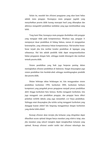 Selain itu, masalah lain efisiensi pengajaran yang akan kami bahas
adalah mutu pengajar. Kurangnya mutu pengajar jugalah yang
menyebabkan peserta didik kurang mencapai hasil yang diharapkan dan
akhirnya mengambil pendidikan tambahan yang juga membutuhkan uang
lebih.

         Yang kami lihat, kurangnya mutu pengajar disebabkan oleh pengajar
yang mengajar tidak pada kompetensinya. Misalnya saja, pengajar A
mempunyai dasar pendidikan di bidang bahasa, namun di mengajarkan
keterampilan, yang sebenarnya bukan kompetensinya. Hal-tersebut benar-
benar terjadi jika kita melihat kondisi pendidikan di lapangan yang
sebanarnya. Hal lain adalah pendidik tidak dapat mengomunikasikan
bahan pengajaran dengan baik, sehingga mudah dimengerti dan menbuat
tertarik peserta didik.

         Sistem pendidikan yang baik juga berperan penting dalam
meningkatkan efisiensi pendidikan di Indonesia. Sangat disayangkan juga
sistem pendidikan kita berubah-ubah sehingga membingungkan pendidik
dan peserta didik.

         Dalam beberapa tahun belakangan ini, kita menggunakan sistem
pendidikan kurikulum 1994, kurikulum 2004, kurikulum berbasis
kompetensi yang pengubah proses pengajaran menjadi proses pendidikan
aktif, hingga kurikulum baru lainnya. Ketika mengganti kurikulum, kita
juga mengganti cara pendidikan pengajar, dan pengajar harus diberi
pelatihan terlebih dahulu yang juga menambah cost biaya pendidikan.
Sehingga amat disayangkan jika terlalu sering mengganti kurikulum yang
dianggap kuaran efektif lalu langsung menggantinya dengan kurikulum
yang dinilai lebih efektif.

         Konsep efisiensi akan tercipta jika keluaran yang diinginkan dapat
dihasilkan secara optimal dengan hanya masukan yang relative tetap, atau
jika masukan yang sekecil mungkin dapat menghasilkan keluaran yang
optimal. Konsep efisiensi sendiri terdiri dari efisiensi teknologis dan
 