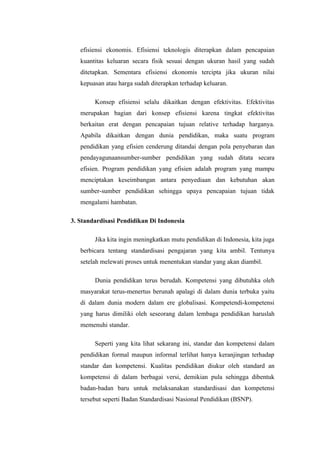 efisiensi ekonomis. Efisiensi teknologis diterapkan dalam pencapaian
   kuantitas keluaran secara fisik sesuai dengan ukuran hasil yang sudah
   ditetapkan. Sementara efisiensi ekonomis tercipta jika ukuran nilai
   kepuasan atau harga sudah diterapkan terhadap keluaran.

        Konsep efisiensi selalu dikaitkan dengan efektivitas. Efektivitas
   merupakan bagian dari konsep efisiensi karena tingkat efektivitas
   berkaitan erat dengan pencapaian tujuan relative terhadap harganya.
   Apabila dikaitkan dengan dunia pendidikan, maka suatu program
   pendidikan yang efisien cenderung ditandai dengan pola penyebaran dan
   pendayagunaansumber-sumber pendidikan yang sudah ditata secara
   efisien. Program pendidikan yang efisien adalah program yang mampu
   menciptakan keseimbangan antara penyediaan dan kebutuhan akan
   sumber-sumber pendidikan sehingga upaya pencapaian tujuan tidak
   mengalami hambatan.

3. Standardisasi Pendidikan Di Indonesia

        Jika kita ingin meningkatkan mutu pendidikan di Indonesia, kita juga
   berbicara tentang standardisasi pengajaran yang kita ambil. Tentunya
   setelah melewati proses untuk menentukan standar yang akan diambil.

        Dunia pendidikan terus berudah. Kompetensi yang dibutuhka oleh
   masyarakat terus-menertus berunah apalagi di dalam dunia terbuka yaitu
   di dalam dunia modern dalam ere globalisasi. Kompetendi-kompetensi
   yang harus dimiliki oleh seseorang dalam lembaga pendidikan haruslah
   memenuhi standar.

        Seperti yang kita lihat sekarang ini, standar dan kompetensi dalam
   pendidikan formal maupun informal terlihat hanya keranjingan terhadap
   standar dan kompetensi. Kualitas pendidikan diukur oleh standard an
   kompetensi di dalam berbagai versi, demikian pula sehingga dibentuk
   badan-badan baru untuk melaksanakan standardisasi dan kompetensi
   tersebut seperti Badan Standardisasi Nasional Pendidikan (BSNP).
 