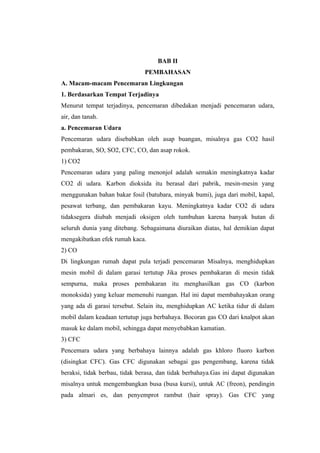 BAB II
                               PEMBAHASAN
A. Macam-macam Pencemaran Lingkungan
1. Berdasarkan Tempat Terjadinya
Menurut tempat terjadinya, pencemaran dibedakan menjadi pencemaran udara,
air, dan tanah.
a. Pencemaran Udara
Pencemaran udara disebabkan oleh asap buangan, misalnya gas CO2 hasil
pembakaran, SO, SO2, CFC, CO, dan asap rokok.
1) CO2
Pencemaran udara yang paling menonjol adalah semakin meningkatnya kadar
CO2 di udara. Karbon dioksida itu berasal dari pabrik, mesin-mesin yang
menggunakan bahan bakar fosil (batubara, minyak bumi), juga dari mobil, kapal,
pesawat terbang, dan pembakaran kayu. Meningkatnya kadar CO2 di udara
tidaksegera diubah menjadi oksigen oleh tumbuhan karena banyak hutan di
seluruh dunia yang ditebang. Sebagaimana diuraikan diatas, hal demikian dapat
mengakibatkan efek rumah kaca.
2) CO
Di lingkungan rumah dapat pula terjadi pencemaran Misalnya, menghidupkan
mesin mobil di dalam garasi tertutup Jika proses pembakaran di mesin tidak
sempurna, maka proses pembakaran itu menghasilkan gas CO (karbon
monoksida) yang keluar memenuhi ruangan. Hal ini dapat membahayakan orang
yang ada di garasi tersebut. Selain itu, menghidupkan AC ketika tidur di dalam
mobil dalam keadaan tertutup juga berbahaya. Bocoran gas CO dari knalpot akan
masuk ke dalam mobil, sehingga dapat menyebabkan kamatian.
3) CFC
Pencemara udara yang berbahaya lainnya adalah gas khloro fluoro karbon
(disingkat CFC). Gas CFC digunakan sebagai gas pengembang, karena tidak
beraksi, tidak berbau, tidak berasa, dan tidak berbahaya.Gas ini dapat digunakan
misalnya untuk mengembangkan busa (busa kursi), untuk AC (freon), pendingin
pada almari es, dan penyemprot rambut (hair spray). Gas CFC yang
 