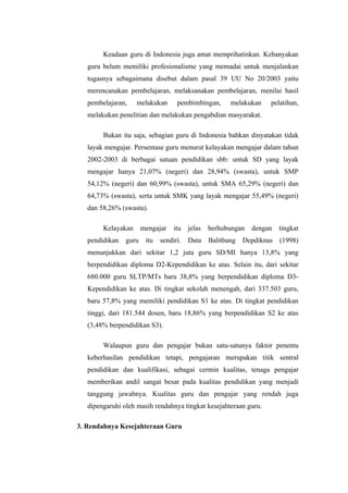 Keadaan guru di Indonesia juga amat memprihatinkan. Kebanyakan
   guru belum memiliki profesionalisme yang memadai untuk menjalankan
   tugasnya sebagaimana disebut dalam pasal 39 UU No 20/2003 yaitu
   merencanakan pembelajaran, melaksanakan pembelajaran, menilai hasil
   pembelajaran,    melakukan       pembimbingan,       melakukan    pelatihan,
   melakukan penelitian dan melakukan pengabdian masyarakat.

        Bukan itu saja, sebagian guru di Indonesia bahkan dinyatakan tidak
   layak mengajar. Persentase guru menurut kelayakan mengajar dalam tahun
   2002-2003 di berbagai satuan pendidikan sbb: untuk SD yang layak
   mengajar hanya 21,07% (negeri) dan 28,94% (swasta), untuk SMP
   54,12% (negeri) dan 60,99% (swasta), untuk SMA 65,29% (negeri) dan
   64,73% (swasta), serta untuk SMK yang layak mengajar 55,49% (negeri)
   dan 58,26% (swasta).

        Kelayakan      mengajar    itu   jelas   berhubungan   dengan    tingkat
   pendidikan   guru    itu   sendiri.   Data    Balitbang   Depdiknas   (1998)
   menunjukkan dari sekitar 1,2 juta guru SD/MI hanya 13,8% yang
   berpendidikan diploma D2-Kependidikan ke atas. Selain itu, dari sekitar
   680.000 guru SLTP/MTs baru 38,8% yang berpendidikan diploma D3-
   Kependidikan ke atas. Di tingkat sekolah menengah, dari 337.503 guru,
   baru 57,8% yang memiliki pendidikan S1 ke atas. Di tingkat pendidikan
   tinggi, dari 181.544 dosen, baru 18,86% yang berpendidikan S2 ke atas
   (3,48% berpendidikan S3).

        Walaupun guru dan pengajar bukan satu-satunya faktor penentu
   keberhasilan pendidikan tetapi, pengajaran merupakan titik sentral
   pendidikan dan kualifikasi, sebagai cermin kualitas, tenaga pengajar
   memberikan andil sangat besar pada kualitas pendidikan yang menjadi
   tanggung jawabnya. Kualitas guru dan pengajar yang rendah juga
   dipengaruhi oleh masih rendahnya tingkat kesejahteraan guru.

3. Rendahnya Kesejahteraan Guru
 