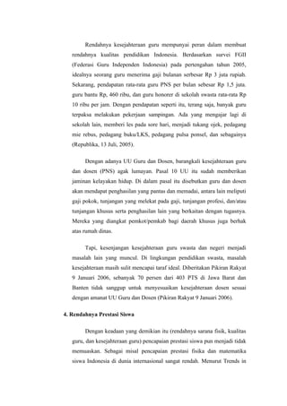 Rendahnya kesejahteraan guru mempunyai peran dalam membuat
   rendahnya kualitas pendidikan Indonesia. Berdasarkan survei FGII
   (Federasi Guru Independen Indonesia) pada pertengahan tahun 2005,
   idealnya seorang guru menerima gaji bulanan serbesar Rp 3 juta rupiah.
   Sekarang, pendapatan rata-rata guru PNS per bulan sebesar Rp 1,5 juta.
   guru bantu Rp, 460 ribu, dan guru honorer di sekolah swasta rata-rata Rp
   10 ribu per jam. Dengan pendapatan seperti itu, terang saja, banyak guru
   terpaksa melakukan pekerjaan sampingan. Ada yang mengajar lagi di
   sekolah lain, memberi les pada sore hari, menjadi tukang ojek, pedagang
   mie rebus, pedagang buku/LKS, pedagang pulsa ponsel, dan sebagainya
   (Republika, 13 Juli, 2005).

        Dengan adanya UU Guru dan Dosen, barangkali kesejahteraan guru
   dan dosen (PNS) agak lumayan. Pasal 10 UU itu sudah memberikan
   jaminan kelayakan hidup. Di dalam pasal itu disebutkan guru dan dosen
   akan mendapat penghasilan yang pantas dan memadai, antara lain meliputi
   gaji pokok, tunjangan yang melekat pada gaji, tunjangan profesi, dan/atau
   tunjangan khusus serta penghasilan lain yang berkaitan dengan tugasnya.
   Mereka yang diangkat pemkot/pemkab bagi daerah khusus juga berhak
   atas rumah dinas.

        Tapi, kesenjangan kesejahteraan guru swasta dan negeri menjadi
   masalah lain yang muncul. Di lingkungan pendidikan swasta, masalah
   kesejahteraan masih sulit mencapai taraf ideal. Diberitakan Pikiran Rakyat
   9 Januari 2006, sebanyak 70 persen dari 403 PTS di Jawa Barat dan
   Banten tidak sanggup untuk menyesuaikan kesejahteraan dosen sesuai
   dengan amanat UU Guru dan Dosen (Pikiran Rakyat 9 Januari 2006).

4. Rendahnya Prestasi Siswa

        Dengan keadaan yang demikian itu (rendahnya sarana fisik, kualitas
   guru, dan kesejahteraan guru) pencapaian prestasi siswa pun menjadi tidak
   memuaskan. Sebagai misal pencapaian prestasi fisika dan matematika
   siswa Indonesia di dunia internasional sangat rendah. Menurut Trends in
 