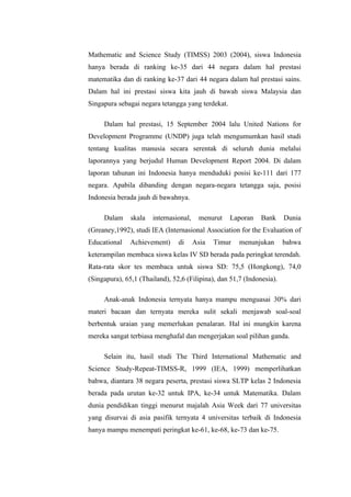 Mathematic and Science Study (TIMSS) 2003 (2004), siswa Indonesia
hanya berada di ranking ke-35 dari 44 negara dalam hal prestasi
matematika dan di ranking ke-37 dari 44 negara dalam hal prestasi sains.
Dalam hal ini prestasi siswa kita jauh di bawah siswa Malaysia dan
Singapura sebagai negara tetangga yang terdekat.

     Dalam hal prestasi, 15 September 2004 lalu United Nations for
Development Programme (UNDP) juga telah mengumumkan hasil studi
tentang kualitas manusia secara serentak di seluruh dunia melalui
laporannya yang berjudul Human Development Report 2004. Di dalam
laporan tahunan ini Indonesia hanya menduduki posisi ke-111 dari 177
negara. Apabila dibanding dengan negara-negara tetangga saja, posisi
Indonesia berada jauh di bawahnya.

     Dalam     skala   internasional,    menurut   Laporan    Bank     Dunia
(Greaney,1992), studi IEA (Internasional Association for the Evaluation of
Educational    Achievement)     di      Asia   Timur   menunjukan      bahwa
keterampilan membaca siswa kelas IV SD berada pada peringkat terendah.
Rata-rata skor tes membaca untuk siswa SD: 75,5 (Hongkong), 74,0
(Singapura), 65,1 (Thailand), 52,6 (Filipina), dan 51,7 (Indonesia).

     Anak-anak Indonesia ternyata hanya mampu menguasai 30% dari
materi bacaan dan ternyata mereka sulit sekali menjawab soal-soal
berbentuk uraian yang memerlukan penalaran. Hal ini mungkin karena
mereka sangat terbiasa menghafal dan mengerjakan soal pilihan ganda.

     Selain itu, hasil studi The Third International Mathematic and
Science Study-Repeat-TIMSS-R, 1999 (IEA, 1999) memperlihatkan
bahwa, diantara 38 negara peserta, prestasi siswa SLTP kelas 2 Indonesia
berada pada urutan ke-32 untuk IPA, ke-34 untuk Matematika. Dalam
dunia pendidikan tinggi menurut majalah Asia Week dari 77 universitas
yang disurvai di asia pasifik ternyata 4 universitas terbaik di Indonesia
hanya mampu menempati peringkat ke-61, ke-68, ke-73 dan ke-75.
 