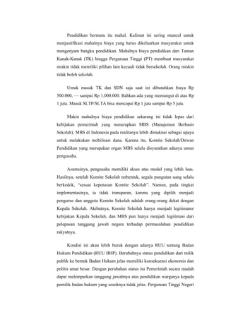 Pendidikan bermutu itu mahal. Kalimat ini sering muncul untuk
menjustifikasi mahalnya biaya yang harus dikeluarkan masyarakat untuk
mengenyam bangku pendidikan. Mahalnya biaya pendidikan dari Taman
Kanak-Kanak (TK) hingga Perguruan Tinggi (PT) membuat masyarakat
miskin tidak memiliki pilihan lain kecuali tidak bersekolah. Orang miskin
tidak boleh sekolah.

     Untuk masuk TK dan SDN saja saat ini dibutuhkan biaya Rp
500.000, — sampai Rp 1.000.000. Bahkan ada yang memungut di atas Rp
1 juta. Masuk SLTP/SLTA bisa mencapai Rp 1 juta sampai Rp 5 juta.

     Makin mahalnya biaya pendidikan sekarang ini tidak lepas dari
kebijakan pemerintah yang menerapkan MBS (Manajemen Berbasis
Sekolah). MBS di Indonesia pada realitanya lebih dimaknai sebagai upaya
untuk melakukan mobilisasi dana. Karena itu, Komite Sekolah/Dewan
Pendidikan yang merupakan organ MBS selalu disyaratkan adanya unsur
pengusaha.

     Asumsinya, pengusaha memiliki akses atas modal yang lebih luas.
Hasilnya, setelah Komite Sekolah terbentuk, segala pungutan uang selalu
berkedok, “sesuai keputusan Komite Sekolah”. Namun, pada tingkat
implementasinya, ia tidak transparan, karena yang dipilih menjadi
pengurus dan anggota Komite Sekolah adalah orang-orang dekat dengan
Kepala Sekolah. Akibatnya, Komite Sekolah hanya menjadi legitimator
kebijakan Kepala Sekolah, dan MBS pun hanya menjadi legitimasi dari
pelepasan tanggung jawab negara terhadap permasalahan pendidikan
rakyatnya.

     Kondisi ini akan lebih buruk dengan adanya RUU tentang Badan
Hukum Pendidikan (RUU BHP). Berubahnya status pendidikan dari milik
publik ke bentuk Badan Hukum jelas memiliki konsekuensi ekonomis dan
politis amat besar. Dengan perubahan status itu Pemerintah secara mudah
dapat melemparkan tanggung jawabnya atas pendidikan warganya kepada
pemilik badan hukum yang sosoknya tidak jelas. Perguruan Tinggi Negeri
 