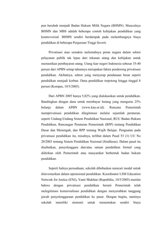 pun berubah menjadi Badan Hukum Milik Negara (BHMN). Munculnya
BHMN dan MBS adalah beberapa contoh kebijakan pendidikan yang
kontroversial. BHMN sendiri berdampak pada melambungnya biaya
pendidikan di beberapa Perguruan Tinggi favorit.

     Privatisasi atau semakin melemahnya peran negara dalam sektor
pelayanan publik tak lepas dari tekanan utang dan kebijakan untuk
memastikan pembayaran utang. Utang luar negeri Indonesia sebesar 35-40
persen dari APBN setiap tahunnya merupakan faktor pendorong privatisasi
pendidikan. Akibatnya, sektor yang menyerap pendanaan besar seperti
pendidikan menjadi korban. Dana pendidikan terpotong hingga tinggal 8
persen (Kompas, 10/5/2005).

     Dari APBN 2005 hanya 5,82% yang dialokasikan untuk pendidikan.
Bandingkan dengan dana untuk membayar hutang yang menguras 25%
belanja    dalam      APBN       (www.kau.or.id).     Rencana     Pemerintah
memprivatisasi pendidikan dilegitimasi melalui sejumlah peraturan,
seperti Undang-Undang Sistem Pendidikan Nasional, RUU Badan Hukum
Pendidikan, Rancangan Peraturan Pemerintah (RPP) tentang Pendidikan
Dasar dan Menengah, dan RPP tentang Wajib Belajar. Penguatan pada
privatisasi pendidikan itu, misalnya, terlihat dalam Pasal 53 (1) UU No
20/2003 tentang Sistem Pendidikan Nasional (Sisdiknas). Dalam pasal itu
disebutkan, penyelenggara dan/atau satuan pendidikan formal yang
didirikan oleh Pemerintah atau masyarakat berbentuk badan hukum
pendidikan.

     Seperti halnya perusahaan, sekolah dibebaskan mencari modal untuk
diinvestasikan dalam operasional pendidikan. Koordinator LSM Education
Network for Justice (ENJ), Yanti Mukhtar (Republika, 10/5/2005) menilai
bahwa     dengan   privatisasi    pendidikan     berarti   Pemerintah   telah
melegitimasi komersialisasi pendidikan dengan menyerahkan tanggung
jawab penyelenggaraan pendidikan ke pasar. Dengan begitu, nantinya
sekolah    memiliki    otonomi      untuk      menentukan     sendiri   biaya
 