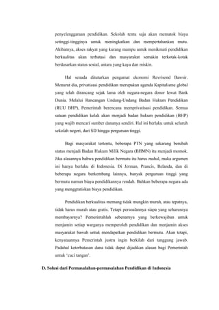 penyelenggaraan pendidikan. Sekolah tentu saja akan mematok biaya
      setinggi-tingginya untuk meningkatkan dan mempertahankan mutu.
      Akibatnya, akses rakyat yang kurang mampu untuk menikmati pendidikan
      berkualitas akan terbatasi dan masyarakat semakin terkotak-kotak
      berdasarkan status sosial, antara yang kaya dan miskin.

           Hal senada dituturkan pengamat ekonomi Revrisond Bawsir.
      Menurut dia, privatisasi pendidikan merupakan agenda Kapitalisme global
      yang telah dirancang sejak lama oleh negara-negara donor lewat Bank
      Dunia. Melalui Rancangan Undang-Undang Badan Hukum Pendidikan
      (RUU BHP), Pemerintah berencana memprivatisasi pendidikan. Semua
      satuan pendidikan kelak akan menjadi badan hukum pendidikan (BHP)
      yang wajib mencari sumber dananya sendiri. Hal ini berlaku untuk seluruh
      sekolah negeri, dari SD hingga perguruan tinggi.

           Bagi masyarakat tertentu, beberapa PTN yang sekarang berubah
      status menjadi Badan Hukum Milik Negara (BHMN) itu menjadi momok.
      Jika alasannya bahwa pendidikan bermutu itu harus mahal, maka argumen
      ini hanya berlaku di Indonesia. Di Jerman, Prancis, Belanda, dan di
      beberapa negara berkembang lainnya, banyak perguruan tinggi yang
      bermutu namun biaya pendidikannya rendah. Bahkan beberapa negara ada
      yang menggratiskan biaya pendidikan.

           Pendidikan berkualitas memang tidak mungkin murah, atau tepatnya,
      tidak harus murah atau gratis. Tetapi persoalannya siapa yang seharusnya
      membayarnya? Pemerintahlah sebenarnya yang berkewajiban untuk
      menjamin setiap warganya memperoleh pendidikan dan menjamin akses
      masyarakat bawah untuk mendapatkan pendidikan bermutu. Akan tetapi,
      kenyataannya Pemerintah justru ingin berkilah dari tanggung jawab.
      Padahal keterbatasan dana tidak dapat dijadikan alasan bagi Pemerintah
      untuk ‘cuci tangan’.

D. Solusi dari Permasalahan-permasalahan Pendidikan di Indonesia
 