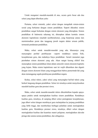 Untuk mengatasi masalah-masalah di atas, secara garis besar ada dua
solusi yang dapat diberikan yaitu:

   Pertama, solusi sistemik, yakni solusi dengan mengubah sistem-sistem
sosial yang berkaitan dengan sistem pendidikan. Seperti diketahui sistem
pendidikan sangat berkaitan dengan sistem ekonomi yang diterapkan. Sistem
pendidikan di Indonesia sekarang ini, diterapkan dalam konteks sistem
ekonomi kapitalisme (mazhab neoliberalisme), yang berprinsip antara lain
meminimalkan peran dan tanggung jawab negara dalam urusan publik,
termasuk pendanaan pendidikan.

   Maka, solusi untuk masalah-masalah yang ada, khususnya yang
menyangkut     perihal   pembiayaan     –seperti   rendahnya   sarana   fisik,
kesejahteraan guru, dan mahalnya biaya pendidikan– berarti menuntut juga
perubahan sistem ekonomi yang ada. Akan sangat kurang efektif kita
menerapkan sistem pendidikan Islam dalam atmosfer sistem ekonomi kapitalis
yang kejam. Maka sistem kapitalisme saat ini wajib dihentikan dan diganti
dengan sistem ekonomi Islam yang menggariskan bahwa pemerintah-lah yang
akan menanggung segala pembiayaan pendidikan negara.

   Kedua, solusi teknis, yakni solusi yang menyangkut hal-hal teknis yang
berkait langsung dengan pendidikan. Solusi ini misalnya untuk menyelesaikan
masalah kualitas guru dan prestasi siswa.

   Maka, solusi untuk masalah-masalah teknis dikembalikan kepada upaya-
upaya praktis untuk meningkatkan kualitas sistem pendidikan. Rendahnya
kualitas guru, misalnya, di samping diberi solusi peningkatan kesejahteraan,
juga diberi solusi dengan membiayai guru melanjutkan ke jenjang pendidikan
yang lebih tinggi, dan memberikan berbagai pelatihan untuk meningkatkan
kualitas guru. Rendahnya prestasi siswa, misalnya, diberi solusi dengan
meningkatkan kualitas dan kuantitas materi pelajaran, meningkatkan alat-alat
peraga dan sarana-sarana pendidikan, dan sebagainya.
 