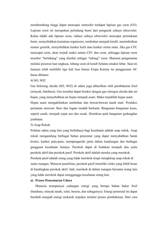 membumbung tinggi dapat mencapai stratosfer terdapat lapisan gas ozon (O3).
Lapisan ozon ini merupakan pelindung bumi dari pengaruh cahaya ultraviolet.
Kalau tidakl ada lapisan ozon, radiasi cahaya ultraviolet mencapai permukaan
bumi, menyebabkan kematian organisme, tumbuhan menjadi kerdil, menimbulkan
mutasi genetik, menyebebkan kanker kulit atau kanker retina mata. Jika gas CFC
mencapai ozon, akan terjadi reaksi antara CFC dan ozon, sehingga lapisan ozon
tersebut “berlubang” yang disebut sebagai “lubang” ozon. Menurut pengamatan
melalui pesawat luar angkasa, lubang ozon di kutub Selatan emakin lebar. Saat ini
luasnya telah melebihi tiga kali luas benua Eropa Karena itu penggunaan AC
harus dibatasi.
4) SO, SO2
Gas belerang oksida (SO, SO2) di udara juga dihasilkan oleh pembakaran fosil
(minyak, batubara). Gas tersebut dapat beraksi dengan gas nitrogen oksida dan air
hujan, yang menyebabkan air hujan menjadi asam. Maka terjadilah hujan asam.
Hujan asam mengakibatkan tumbuhan dan hewan-hewan tanah mati. Produksi
pertanian merosot. Besi dan logam mudah berkarat. Bangunan–bangunan kuno,
seperti candi, menjadi cepat aus dan rusak. Demikian pula bangunan gedungdan
jembatan.
5) Asap Rokok
Polutan udara yang lain yang berbahaya bagi kesehatan adalah asap rokok. Asap
rokok mengandung berbagai bahan pencemar yang dapat menyababkan batuk
kronis, kanker patu-paru, mempengaruhi janin dalam kandungan dan berbagai
gangguan kesehatan lainnya. Perokok dapat di bedakan menjadi dua yaitu
perokok aktif dan perokok pasif. Perokok aktif adalah mereka yang merokok.
Perokok pasif adalah orang yang tidak merokok tetapi menghirup asap rokok di
suatu ruangan. Menurut penelitian, perokok pasif memiliki risiko yang lebih besar
di bandingkan perokok aktif. Jadi, merokok di dalam ruangan bersama orang lain
yang tidak merokok dapat mengganggu kesehatan orang lain.
a) Proses Pencemaran Udara
   Manusia mempunyai cadangan energi yang berupa bahan bakar fosil
(batubara, minyak tanah, solar, bensin, dan sebagainya). Energi potensial ini dapat
berubah menjadi energi mekanik terpakai melalui proses pembakaran. Dari cara
 