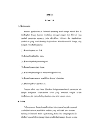 BAB III

                                    PENUTUP

A. Kesimpulan

      Kualitas pendidikan di Indonesia memang masih sangat rendah bila di
   bandingkan dengan kualitas pendidikan di negara-negara lain. Hal-hal yang
   menjadi penyebab utamanya yaitu efektifitas, efisiensi, dan standardisasi
   pendidikan yang masih kurang dioptimalkan. Masalah-masalah lainya yang
   menjadi penyebabnya yaitu:

   (1). Rendahnya sarana fisik,

   (2). Rendahnya kualitas guru,

   (3). Rendahnya kesejahteraan guru,

   (4). Rendahnya prestasi siswa,

   (5). Rendahnya kesempatan pemerataan pendidikan,

   (6). Rendahnya relevansi pendidikan dengan kebutuhan,

   (7). Mahalnya biaya pendidikan.

      Adapun solusi yang dapat diberikan dari permasalahan di atas antara lain
   dengan mengubah sistem-sistem sosial yang berkaitan dengan sistem
   pendidikan, dan meningkatkan kualitas guru serta prestasi siswa.

B. Saran

      Perkembangan dunia di era globalisasi ini memang banyak menuntut
   perubahan kesistem pendidikan nasional yang lebih baik serta mampu
   bersaing secara sehat dalam segala bidang. Salah satu cara yang harus di
   lakukan bangsa Indonesia agar tidak semakin ketinggalan dengan negara-
 