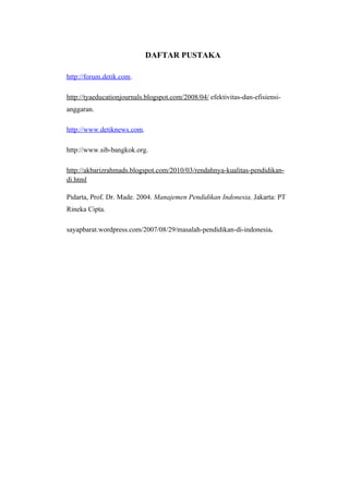 DAFTAR PUSTAKA

http://forum.detik.com.

http://tyaeducationjournals.blogspot.com/2008/04/ efektivitas-dan-efisiensi-
anggaran.

http://www.detiknews.com.

http://www.sib-bangkok.org.

http://akbarizrahmads.blogspot.com/2010/03/rendahnya-kualitas-pendidikan-
di.html

Pidarta, Prof. Dr. Made. 2004. Manajemen Pendidikan Indonesia. Jakarta: PT
Rineka Cipta.

sayapbarat.wordpress.com/2007/08/29/masalah-pendidikan-di-indonesia.
 