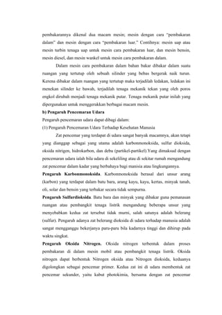 pembakarannya dikenal dua macam mesin; mesin dengan cara “pembakaran
dalam” dan mesin dengan cara “pembakaran luar.” Contihnya: mesin uap atau
mesin turbin tenaga uap untuk mesin cara pembakaran luar, dan mesin bensin,
mesin diesel, dan mesin wankel untuk mesin cara pembakaran dalam.
       Dalam mesin cara pembakaran dalam bahan bakar dibakar dalam suatu
ruangan yang tertutup oleh sebuah silinder yang bebas bergerak naik turun.
Kerena dibakar dalam ruangan yang tertutup maka terjadilah ledakan, ledakan ini
menekan silinder ke bawah, terjadilah tenaga mekanik tekan yang oleh poros
engkol dirubah menjadi tenaga mekanik putar. Tenaga mekanik putar inilah yang
dipergunakan untuk menggerakkan berbagai macam mesin.
b) Pengaruh Pencemaran Udara
Pengaruh pencemaran udara dapat dibagi dalam:
(1) Pengaruh Pencemaran Udara Terhadap Kesehatan Manusia
       Zat pencemar yang terdapat di udara sangat banyak macamnya, akan tetapi
yang dianggap sebagai yang utama adalah karbonmonoksida, sulfur dioksida,
oksida nitrigen, hidrokarbon, dan debu (partikel-partikel).Yang dimaksud dengan
pencemaran udara ialah bila udara di sekeliling atau di sekitar rumah mengandung
zat pencemar dalam kadar yang berbahaya bagi manisia atau lingkungannya.
Pengaruh Karbonmonoksida. Karbonmonoksida berasal dari unsur arang
(karbon) yang terdapat dalam batu bara, arang kayu, kayu, kertas, minyak tanah,
oli, solar dan bensin yang terbakar secara tidak sempurna.
Pengaruh Sulfurdioksida. Batu bara dan minyak yang dibakar guna pemanasan
ruangan atau pembangkit tenaga listrik mengandung beberapa unsur yang
menyebabkan kedua zat tersebut tidak murni, salah satunya adalah belerang
(sulfur). Pengaruh adanya zat belerang dioksida di udara terhadap manusia adalah
sangat mengganggu bekerjanya paru-paru bila kadarnya tinggi dan dihirup pada
waktu singkat.
Pengaruh Oksida Nitrogen. Oksida nitrogen terbentuk dalam proses
pembakaran di dalam mesin mobil atau pembangkit tenaga listrik. Oksida
nitrogen dapat berbentuk Nitrogen oksida atau Nitrogen dioksida, keduanya
digolongkan sebagai pencemar primer. Kedua zat ini di udara membentuk zat
pencemar sekunder, yaitu kabut photokimia, bersama dengan zat pencemar
 