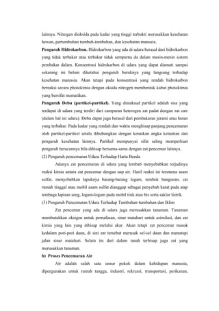 lainnya. Nitrogen dioksida pada kadar yang tinggi terbukti merusakkan kesehatan
hewan, pertumbuhan tumbuh-tumbuhan, dan kesehatan manusia.
Pengaruh Hidrokarbon. Hidrokarbon yang ada di udara berasal dari hidrokarbon
yang tidak terbakar atau terbakar tidak sempurna da dalam mesin-mesin sistem
pembakar dalam. Konsentrasi hidrokarbon di udara yang dapat diamati sampai
sekarang ini belum diketahui pengaruh buruknya yang langsung terhadap
kesehatan manusia. Akan tetapi pada konsentrasi yang rendah hidrokarbon
bereaksi secara photokimia dengan oksida nitrogen membentuk kabut photokimia
yang bersifat mematikan.
Pengaruh Debu (partikel-partikel). Yang dimaksud partikel adalah sisa yang
terdapat di udara yang terdiri dari campuran heterogen zat padat dengan zat cair
(dalam hal ini udara). Debu dapat juga berasal dari pembakaran jerami atau hutan
yang terbakar. Pada kadar yang rendah dan waktu menghisap panjang pencemaran
oleh partikel-partikel selalu dihubungkan dengan kenaikan angka kematian dan
pengaruh kesehatan lainnya. Partikel mempunyai sifat saling memperkuat
pengaruh beracunnya bila dihisap bersama-sama dengan zat pencemar lainnya.
(2) Pengaruh pencemaran Udara Terhadap Harta Benda
       Adanya zat pencemaran di udara yang lembab menyebabkan terjadinya
reaksi kimia antara zat pencemar dengan uap air. Hasil reaksi ini terutama asam
sulfat, menyebabkan lapuknya barang-barang logam, tembok bangunan, cat
rumah tinggal atau mobil asam sulfat dianggap sebagai penyebab karat pada atap
tembaga lapisan seng, logam-logam pada mobil truk atau bis serta saklar listrik.
(3) Pengaruh Pencemaran Udara Terhadap Tumbuhan-tumbuhan dan Iklim
       Zat pencemar yang ada di udara juga merusakkan tanaman. Tanaman
membutuhkan oksigen untuk pernafasan, sinar matahari untuk asimilasi, dan zat
kimia yang lain yang dihisap melalui akar. Akan tetapi zat pencemar masuk
kedalam pori-pori daun, di sini zat tersebut merusak sel-sel daun dan menutupi
jalan sinar matahari. Selain itu dari dalam tanah terhisap juga zat yang
merusakkan tanaman.
b) Proses Pencemaran Air
       Air adalah salah satu unsur pokok dalam kehidupan manusia,
dipergunakan untuk rumah tangga, industri, rekreasi, transportasi, perikanan,
 