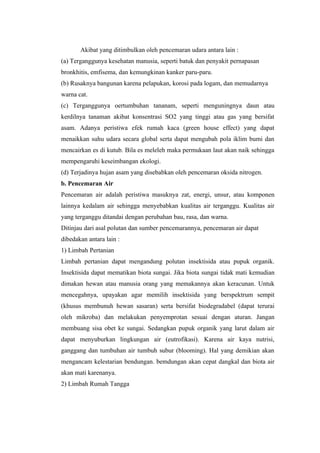 Akibat yang ditimbulkan oleh pencemaran udara antara lain :
(a) Terganggunya kesehatan manusia, seperti batuk dan penyakit pernapasan
bronkhitis, emfisema, dan kemungkinan kanker paru-paru.
(b) Rusaknya bangunan karena pelapukan, korosi pada logam, dan memudarnya
warna cat.
(c) Terganggunya oertumbuhan tananam, seperti menguningnya daun atau
kerdilnya tanaman akibat konsentrasi SO2 yang tinggi atau gas yang bersifat
asam. Adanya peristiwa efek rumah kaca (green house effect) yang dapat
menaikkan suhu udara secara global serta dapat mengubah pola iklim bumi dan
mencairkan es di kutub. Bila es meleleh maka permukaan laut akan naik sehingga
mempengaruhi keseimbangan ekologi.
(d) Terjadinya hujan asam yang disebabkan oleh pencemaran oksida nitrogen.
b. Pencemaran Air
Pencemaran air adalah peristiwa masuknya zat, energi, unsur, atau komponen
lainnya kedalam air sehingga menyebabkan kualitas air terganggu. Kualitas air
yang terganggu ditandai dengan perubahan bau, rasa, dan warna.
Ditinjau dari asal polutan dan sumber pencemarannya, pencemaran air dapat
dibedakan antara lain :
1) Limbah Pertanian
Limbah pertanian dapat mengandung polutan insektisida atau pupuk organik.
Insektisida dapat mematikan biota sungai. Jika biota sungai tidak mati kemudian
dimakan hewan atau manusia orang yang memakannya akan keracunan. Untuk
mencegahnya, upayakan agar memilih insektisida yang berspektrum sempit
(khusus membunuh hewan sasaran) serta bersifat biodegradabel (dapat terurai
oleh mikroba) dan melakukan penyemprotan sesuai dengan aturan. Jangan
membuang sisa obet ke sungai. Sedangkan pupuk organik yang larut dalam air
dapat menyuburkan lingkungan air (eutrofikasi). Karena air kaya nutrisi,
ganggang dan tumbuhan air tumbuh subur (blooming). Hal yang demikian akan
mengancam kelestarian bendungan. bemdungan akan cepat dangkal dan biota air
akan mati karenanya.
2) Limbah Rumah Tangga
 