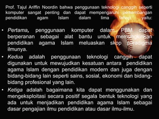 Prof. Tajul Ariffin Noordin bahwa penggunaan teknologi canggih seperti
komputer sangat penting dan dapat mempengaruhi perkembangan
pendidikan agam Islam dalam lima tahap, yaitu:
• Pertama, penggunaan komputer dalam PBM dapat
berperanan sebagai alat bantu untuk memungkinkan
pendidikan agama Islam meluaskan skop paradigma
ilmunya.
• Kedua adalah penggunaan teknologi canggih dapat
digunakan untuk mewujudkan kesatuan antara pendidikan
agama Islam dengan pendidikan modern dan juga dengan
bidang-bidang lain seperti sains, sosial, ekonomi dan bidang-
bidang profesional yang lain.
• Ketiga adalah bagaimana kita dapat menggunakan dan
mengeksploitasi secara positif segala bentuk teknologi yang
ada untuk menjadikan pendidikan agama Islam sebagai
dasar pengajian ilmu pendidikan atau dasar ilmu-ilmu.
 