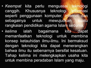 • Keempat kita perlu menguasai teknologi
canggih. Khususnya teknologi informasi
seperti penggunaan komputer, internet dan
sebagainya untuk mewujudkan suatu
rangkaian pendidikan agama Islam sedunia.
• kelima ialah bagaimana kita dapat
memanfaatkan teknologi untuk membina
konsep ketauhidan ilmu-ilmu. Ini bermaksud
dengan teknologi kita dapat menerangkan
bahwa ilmu itu sebenarnya bersifat kesatuan.
Tahap kelima ini melengkapkan usaha kita
untuk membina peradaban Islam yang maju.
 