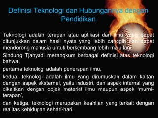 Definisi Teknologi dan Hubungannya dengan
Pendidikan
Teknologi adalah terapan atau aplikasi dari ilmu yang dapat
ditunjukkan dalam hasil nyata yang lebih canggih dan dapat
mendorong manusia untuk berkembang lebih maju lagi.
Sindung Tjahyadi merangkum berbagai definisi atas teknologi
bahwa,
pertama teknologi adalah penerapan ilmu,
kedua, teknologi adalah ilmu yang dirumuskan dalam kaitan
dengan aspek eksternal, yaitu industri, dan aspek internal yang
dikaitkan dengan objek material ilmu maupun aspek ‘murni-
terapan’,
dan ketiga, teknologi merupakan keahlian yang terkait dengan
realitas kehidupan sehari-hari.
 