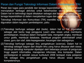 Peran dan Fungsi Teknologi Informasi Dalam Pembelajaran PAI
Peran dan tugas para pendidik dan tenaga kependidikan pada intinya adalah
menciptakan berbagai aktivitas untuk keberhasilan siswa dalam belajar.
Dalam hal ini tekhnologi dapat dikatakan sebagai alat bantu bagi pendidik dan
tenaga kependidikan di dalam menjalankan tugas dan peranannya tersebut.
Teknologi Informasi dan Komunikasi (TIK) memilliki tiga fungsi utama yang
digunakan dalam kegiatan pembelajaran, yaitu:
(1)Teknologi berfungsi sebagai alat (tools), dalam hal ini TIK digunakan
sebagai alat bantu bagi pengguna (user) atau siswa untuk membantu
pembelajaran, misalnya dalam mengolah kata, mengolah angka, membuat
unsur grafis, membuat database, membuat program administratif untuk
siswa, guru dan staf, data kepegawaian, keuangan dan sebagainya.
(2)Teknologi berfungsi sebagai ilmu pengetahuan (science). Dalam hal ini
teknologi sebagai bagian dari disiplin ilmu yang harus dikuasai oleh siswa.
Misalnya teknologi komputer dipelajari oleh beberapa jurusan di perguruan
tinggi seperti informatika, manajemen informasi, ilmu komputer. Dalam
pembelajaran di sekolah sesuai kurikulum 2006 terdapat mata pelajaran
TIK sebagai ilmu pengetahuan yang harus dikuasi siswa semua
kompetensinya.
 