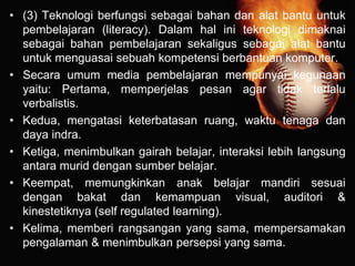 • (3) Teknologi berfungsi sebagai bahan dan alat bantu untuk
pembelajaran (literacy). Dalam hal ini teknologi dimaknai
sebagai bahan pembelajaran sekaligus sebagai alat bantu
untuk menguasai sebuah kompetensi berbantuan komputer.
• Secara umum media pembelajaran mempunyai kegunaan
yaitu: Pertama, memperjelas pesan agar tidak terlalu
verbalistis.
• Kedua, mengatasi keterbatasan ruang, waktu tenaga dan
daya indra.
• Ketiga, menimbulkan gairah belajar, interaksi lebih langsung
antara murid dengan sumber belajar.
• Keempat, memungkinkan anak belajar mandiri sesuai
dengan bakat dan kemampuan visual, auditori &
kinestetiknya (self regulated learning).
• Kelima, memberi rangsangan yang sama, mempersamakan
pengalaman & menimbulkan persepsi yang sama.
 