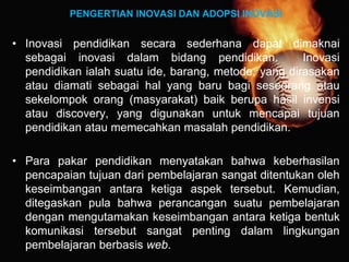 PENGERTIAN INOVASI DAN ADOPSI INOVASI
• Inovasi pendidikan secara sederhana dapat dimaknai
sebagai inovasi dalam bidang pendidikan. Inovasi
pendidikan ialah suatu ide, barang, metode, yang dirasakan
atau diamati sebagai hal yang baru bagi seseorang atau
sekelompok orang (masyarakat) baik berupa hasil invensi
atau discovery, yang digunakan untuk mencapai tujuan
pendidikan atau memecahkan masalah pendidikan.
• Para pakar pendidikan menyatakan bahwa keberhasilan
pencapaian tujuan dari pembelajaran sangat ditentukan oleh
keseimbangan antara ketiga aspek tersebut. Kemudian,
ditegaskan pula bahwa perancangan suatu pembelajaran
dengan mengutamakan keseimbangan antara ketiga bentuk
komunikasi tersebut sangat penting dalam lingkungan
pembelajaran berbasis web.
 