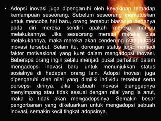 • Adopsi inovasi juga dipengaruhi oleh keyakinan terhadap
kemampuan seseorang. Sebelum seseorang memutuskan
untuk mencoba hal baru, orang tersebut biasanya bertanya
pada diri mereka sendiri apakah mereka mampu
melakukannya. Jika seseorang merasa mereka bisa
melakukannya, maka mereka akan cenderung mangadopsi
inovasi tersebut. Selain itu, dorongan status juga menjadi
faktor motivasional yang kuat dalam mengadopsi inovasi.
Beberapa orang ingin selalu menjadi pusat perhatian dalam
mengadopsi inovasi baru untuk menunjukkan status
sosialnya di hadapan orang lain. Adopsi inovasi juga
dipengaruhi oleh nilai yang dimiliki individu tersebut serta
persepsi dirinya. Jika sebuah inovasi dianggapnya
menyimpang atau tidak sesuai dengan nilai yang ia anut,
maka ia tidak akan mengadopsinya. Semakin besar
pengorbanan yang dikeluarkan untuk mengadopsi sebuah
inovasi, semakin kecil tingkat adopsinya.
 