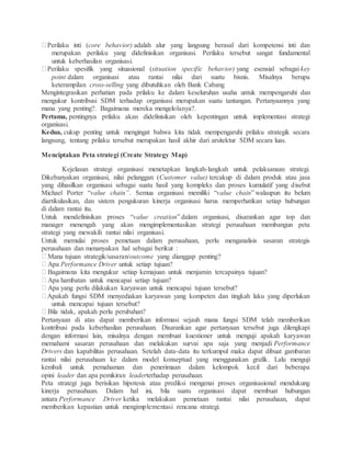 Perilaku inti (core behavior) adalah alur yang langsung berasal dari kompetensi inti dan
merupakan perilaku yang didefinisikan organisasi. Perilaku tersebut sangat fundamental
untuk keberhasilan organisasi.
Perilaku spesifik yang situasional (situation specific behavior) yang esensial sebagai key
point dalam organisasi atau rantai nilai dari suatu bisnis. Misalnya berupa
keterampilan cross-selling yang dibutuhkan oleh Bank Cabang
Mengintegrasikan perhatian pada prilaku ke dalam keseluruhan usaha untuk mempengaruhi dan
mengukur kontribusi SDM terhadap organisasi merupakan suatu tantangan. Pertanyaannya yang
mana yang penting?. Bagaimana mereka mengelolanya?.
Pertama, pentingnya prilaku akan didefinisikan oleh kepentingan untuk implementasi strategi
organisasi.
Kedua, cukup penting untuk mengingat bahwa kita tidak mempengaruhi prilaku strategik secara
langsung, tentang prilaku tersebut merupakan hasil akhir dari arsitektur SDM secara luas.
Menciptakan Peta strategi (Create Strategy Map)
Kejelasan strategi organisasi menetapkan langkah-langkah untuk pelaksanaan strategi.
Dikebanyakan organisasi, nilai pelanggan (Customer value) tercakup di dalam produk atau jasa
yang dihasilkan organisasi sebagai suatu hasil yang kompleks dan proses kumulatif yang disebut
Michael Porter “value chain”. Semua organisasi memiliki “value chain” walaupun itu belum
diartikulasikan, dan sistem pengukuran kinerja organisasi harus memperhatikan setiap hubungan
di dalam rantai itu.
Untuk mendefinisikan proses “value creation” dalam organisasi, disarankan agar top dan
manager menengah yang akan mengimplementasikan strategi perusahaan membangun peta
strategi yang mewakili rantai nilai organisasi.
Untuk memulai proses pemetaan dalam perusahaan, perlu menganalisis sasaran strategis
perusahaan dan menanyakan hal sebagai berikut :
Mana tujuan strategik/sasaran/outcome yang dianggap penting?
Apa Performance Driver untuk setiap tujuan?
Bagaimana kita mengukur setiap kemajuan untuk menjamin tercapainya tujuan?
Apa hambatan untuk mencapai setiap tujuan?
Apa yang perlu dilakukan karyawan untuk mencapai tujuan tersebut?
Apakah fungsi SDM menyediakan karyawan yang kompeten dan tingkah laku yang diperlukan
untuk mencapai tujuan tersebut?
Bila tidak, apakah perlu perubahan?
Pertanyaan di atas dapat memberikan informasi sejauh mana fungsi SDM telah memberikan
kontribusi pada keberhasilan perusahaan. Disarankan agar pertanyaan tersebut juga dilengkapi
dengan informasi lain, misalnya dengan membuat kuestioner untuk menguji apakah karyawan
memahami sasaran perusahaan dan melakukan survai apa saja yang menjadi Performance
Drivers dan kapabilitas perusahaan. Setelah data-data itu terkumpul maka dapat dibuat gambaran
rantai nilai perusahaan ke dalam model konseptual yang menggunakan grafik. Lalu menguji
kembali untuk pemahaman dan penerimaan dalam kelompok kecil dari beberapa
opini leader dan apa pemikiran leaderterhadap perusahaan.
Peta strategi juga berisikan hipotesis atau prediksi mengenai proses organisasional mendukung
kinerja perusahaan. Dalam hal ini, bila suatu organisasi dapat membuat hubungan
antara Performance Driver ketika melakukan pemetaan rantai nilai perusahaan, dapat
memberikan kepastian untuk mengimplementasi rencana strategi.
 