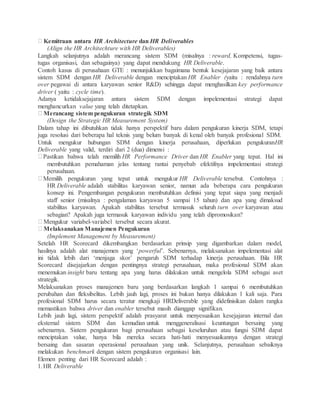 Kemitraan antara HR Architecture dan HR Deliverables
(Align the HR Architechture with HR Deliverables)
Langkah selanjutnya adalah merancang sistem SDM (misalnya : reward, Kompetensi, tugas-
tugas organisasi, dan sebagainya) yang dapat mendukung HR Deliverable.
Contoh kasus di perusahaan GTE : menunjukkan bagaimana bentuk kesejajaran yang baik antara
sistem SDM dengan HR Deliverable dengan menciptakan HR Enabler (yaitu : rendahnya turn
over pegawai di antara karyawan senior R&D) sehingga dapat menghasilkan key performance
driver ( yaitu : cycle time).
Adanya ketidaksejajaran antara sistem SDM dengan impelementasi strategi dapat
menghancurkan value yang telah ditetapkan.
Merancang sistem pengukuran strategik SDM
(Design the Strategic HR Measurement System)
Dalam tahap ini dibutuhkan tidak hanya perspektif baru dalam pengukuran kinerja SDM, tetapi
juga resolusi dari beberapa hal teknis yang belum banyak di kenal oleh banyak profesional SDM.
Untuk mengukur hubungan SDM dengan kinerja perusahaan, diperlukan pengukuranHR
Deliverable yang valid, terdiri dari 2 (dua) dimensi :
Pastikan bahwa telah memilih HR Performance Driver dan HR Enabler yang tepat. Hal ini
membutuhkan pemahaman jelas tentang rantai penyebab efektifnya impelementasi strategi
perusahaan.
Memilih pengukuran yang tepat untuk mengukur HR Deliverable tersebut. Contohnya :
HR Deliverable adalah stabilitas karyawan senior, namun ada beberapa cara pengukuran
konsep ini. Pengembangan pengukuran membutuhkan definisi yang tepat siapa yang menjadi
staff senior (misalnya : pengalaman karyawan 5 sampai 15 tahun) dan apa yang dimaksud
stabilitas karyawan. Apakah stabilitas tersebut termasuk seluruh turn over karyawan atau
sebagian? Apakah juga termasuk karyawan individu yang telah dipromosikan?
Mengukur variabel-variabel tersebut secara akurat.
Melaksanakan Manajemen Pengukuran
(Implement Management by Measurement)
Setelah HR Scorecard dikembangkan berdasarkan prinsip yang digambarkan dalam model,
hasilnya adalah alat manajemen yang ‘powerful’. Sebenarnya, melaksanakan impelementasi alat
ini tidak lebih dari ‘menjaga skor’ pengaruh SDM terhadap kinerja perusahaan. Bila HR
Scorecard disejajarkan dengan pentingnya strategi perusahaan, maka profesional SDM akan
menemukan insight baru tentang apa yang harus dilakukan untuk mengelola SDM sebagai aset
strategik.
Melaksanakan proses manajemen baru yang berdasarkan langkah 1 sampai 6 membutuhkan
perubahan dan fleksibelitas. Lebih jauh lagi, proses ini bukan hanya dilakukan 1 kali saja. Para
profesional SDM harus secara teratur mengkaji HRDeliverable yang didefinisikan dalam rangka
memastikan bahwa driver dan enabler tersebut masih dianggap signifikan.
Lebih jauh lagi, sistem perspektif adalah prasyarat untuk menyesuaikan kesejajaran internal dan
eksternal sistem SDM dan kemudian untuk menggeneralisasi keuntungan bersaing yang
sebenarnya. Sistem pengukuran bagi perusahaan sebagai keseluruhan atau fungsi SDM dapat
menciptakan value, hanya bila mereka secara hati-hati menyesuaikannya dengan strategi
bersaing dan sasaran operasional perusahaan yang unik. Selanjutnya, perusahaan sebaiknya
melakukan benchmark dengan sistem pengukuran organisasi lain.
Elemen penting dari HR Scorecard adalah :
1.HR Deliverable
 