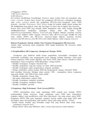 2.Penggunaan HPWS
3.HR System Alignment
4.HR Efficiency
Hal tersebut merefleksikan keseimbangan (balance) antara kontrol biaya dan penciptaan value
(value creation). Kontrol biaya berasal dari pengukuran HR Efficiency. Sedangkan penciptaan
value (value creation) berasal dari pengukuran HR Deliverable, kesejajaran sistem SDM
eksternal , dan High Performance Work System. Ketiga hal terakhir adalah elemen penting dari
HR Architecture yang melacak rantai nilai dari fungsi ke sistem lalu ke tingkah laku karyawan.
Karena fokus peran SDM yang strategik adalah menciptakan value, maka berpikir tentang HR
Architecture berarti memperluas pandangan tentang rantai nilai SDM. Sama
seperti Scorecard perusahaan (Balance Scorecard) yang berisikan indikator penyebab (leading
indicator) dan indikator akibat (lagging indicator), maka HR Scorecard juga memiliki hal yang
sama, dimana HPWS dan HR System Alignment adalah indikator penyebab (leading
indicator) dan HR Efficiency dan HR Deliverable adalah indikator akibat (lagging indicator).
Dimensi Pengukuran Kinerja Sumber Daya Manusia Menggunakan HR Scorecard
Adapun tahap merancang sistem pengukuran SDM melalui pendekatan HR Scorecard adalah
sebagai berikut :
1.Mengidentifikasi HR Competency (Kompetensi Manajer SDM)
Kompetensi yang dimaksud adalah berupa pengetahuan, keterampilan, kemampuan dan
karakteristik kepribadian yang mempengaruhi secara langsung terhadap kinerjanya. Hasil staudi
tentang kompetensi SDM pernah dilakukan oleh Perrin (1990) dalam Becker, Huselid & Ulrich)
menunjukkan bahwa kompetensi SDM diidentifikasi sebagai berikut :
Memiliki kemampuan komputer (Eksekutif lini)
Memiliki pengetahuan yang luas tentang visi untuk SDM (akademik)
Memiliki kemampuan untuk mengantisipasi pengaruh perubahan
Mampu memberikan edukasi tentang SDM dan mempengaruhi manajer (Eksekutif SDM)
Hasil penelitian Universitas Michigan dalam periode 1988 , menunjukkan bahwa kompetensi
yang perlu dimiliki oleh SDM di masa depan adalah :
Memiliki pengetahuan tentang bisnis
Ahli dalam melaksanakan praktek SDM
Memiliki kemampuan mengelola perubahan
Memiliki kemampuan mengelola budaya
Memiliki kredibilitas personal
2.Pengukuran High Performance Work System (HPWS)
HPWS menempatkan dasar untuk membangun SDM menjadi asset strategik, HPWS
memaksimalkan kinerja karyawan. Setiap pengukuran sistem SDM harus memasukkan
kumpulan indikasi yang merefleksikan pada ‘fokus pada kinerja’ dari setiap elemen sistem SDM
Pengukuran HPWS lebih pada bagaimana organisasi bekerja melalui setiap fungsi SDM mulai
dari tingkat makro dan menekankan pada orientasi kinerja pada setiap aktivitas. Contoh :
Berapa banyak kandidat yang berkualitas sangat baik yang direkrut untuk setiap strategi
penerimaan karyawan baru?
Berapa banyak waktu yang dihabiskan untuk training bagi karyawan setiap tahunnya?
 