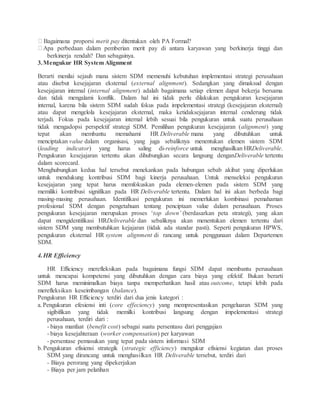 Bagaimana proporsi merit pay ditentukan oleh PA Formal?
Apa perbedaan dalam pemberian merit pay di antara karyawan yang berkinerja tinggi dan
berkinerja rendah? Dan sebagainya.
3.Mengukur HR System Alignment
Berarti menilai sejauh mana sistem SDM memenuhi kebutuhan implementasi strategi perusahaan
atau disebut kesejajaran eksternal (external alignment). Sedangkan yang dimaksud dengan
kesejajaran internal (internal alignment) adalah bagaimana setiap elemen dapat bekerja bersama
dan tidak mengalami konflik. Dalam hal ini tidak perlu dilakukan pengukuran kesejajaran
internal, karena bila sistem SDM sudah fokus pada impelementasi strategi (kesejajaran eksternal)
atau dapat mengelola kesejajaran eksternal, maka ketidaksejajaran internal cenderung tidak
terjadi. Fokus pada kesejajaran internal lebih sesuai bila pengukuran untuk suatu perusahaan
tidak mengadopsi perspektif strategi SDM. Pemilihan pengukuran kesejajaran (alignment) yang
tepat akan membantu memahami HR Deliverable mana yang dibutuhkan untuk
menciptakan value dalam organisasi, yang juga sebaliknya menentukan elemen sistem SDM
(leading indicator) yang harus saling di-reinforce untuk menghasilkan HRDeliverable.
Pengukuran kesejajaran tertentu akan dihubungkan secara langsung denganDeliverable tertentu
dalam scorecard.
Menghubungkan kedua hal tersebut menekankan pada hubungan sebab akibat yang diperlukan
untuk mendukung kontribusi SDM bagi kinerja perusahaan. Untuk menseleksi pengukuran
kesejajaran yang tepat harus memfokuskan pada elemen-elemen pada sistem SDM yang
memiliki kontribusi signifikan pada HR Deliverable tertentu. Dalam hal ini akan berbeda bagi
masing-masing perusahaan. Identifikasi pengukuran ini memerlukan kombinasi pemahaman
profesional SDM dengan pengetahuan tentang penciptaan value dalam perusahaan. Proses
pengukuran kesejajaran merupakan proses ‘top down’ (berdasarkan peta strategi), yang akan
dapat mengidentifikasi HRDeliverable dan sebaliknya akan menentukan elemen tertentu dari
sistem SDM yang membutuhkan kejajaran (tidak ada standar pasti). Seperti pengukuran HPWS,
pengukuran eksternal HR system alignment di rancang untuk penggunaan dalam Departemen
SDM.
4.HR Efficiency
HR Efficiency merefleksikan pada bagaimana fungsi SDM dapat membantu perusahaan
untuk mencapai kompetensi yang dibutuhkan dengan cara biaya yang efektif. Bukan berarti
SDM harus meminimalkan biaya tanpa memperhatikan hasil atau outcome, tetapi lebih pada
merefleksikan keseimbangan (balance).
Pengukuran HR Efficiency terdiri dari dua jenis kategori :
a.Pengukuran efesiensi inti (core effeciency) yang mempresentasikan pengeluaran SDM yang
sigibifikan yang tidak memilki kontribusi langsung dengan impelementasi strategi
perusahaan, terdiri dari :
- biaya manfaat (benefit cost) sebagai suatu persentasu dari penggajian
- biaya kesejahteraan (worker compensation) per karyawan
- persentase pemasukan yang tepat pada sistem informasi SDM
b.Pengukuran efisiensi strategik (strategic efficiency) mengukur efisiensi kegiatan dan proses
SDM yang dirancang untuk menghasilkan HR Deliverable tersebut, terdiri dari
- Biaya perorang yang dipekerjakan
- Biaya per jam pelatihan
 