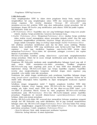 - Pengeluaran SDM bagi karyawan
5.HR Deliverable
Untuk mengintegrasikan SDM ke dalam sistem pengukuran kinerja bisnis, manajer harus
mengidentifikasi hal yang menghubungkan antara SDM dan rencana-rencana implementasi
strategi organisasi. Hal tersebut dinamakan “Strategic HR deliverable” yang
merupakan outcome dari arsitektur SDM yang akan melaksanakan strategi perusahaan. Hal ini
bertentangan dengan HR Doables yang memfokuskan pada efisiensi SDM dan jumlah kegiatan.
HR Deliverable terdiri dari :
a.HR Performance Driver. Kapabilitas atau aset yang berhubungan dengan orang (core people-
related), misalnya berupa produktivitas karyawan dan kepuasan kerja,
b.Enabler Performance driver. Memperkuat Performance driver, misalnya berupa perubahan
dalam struktur reward memungkinkan adanya pencegahan daripada reaktif. Atau bila suatu
perusahaan mengidentifikasi produktivitas karyawan sebagai inti performance driver, maka
dengan melatih ketrampilan ulang (re-skilling) dapat menajdi Enabler Performance Driver.
Jadi sebaiknya perusahaan memfokuskan pada dua hal diatas secara seimbang. Misalnya
daripada hanya memikirkan SDM yang memfokuskan pada hal-hal enabler bagi SDM dalam
organisasi , tetapi juga memikirkan bagaimana suatu Enabler SDM tertentu dapat
memperkuat Performance Driver dalam hal operasional, pelanggan (customer) dan segmen
finansial di perusahaan (non-SDM).
HR Deliverable adalah kontribusi penting dalam human capital untuk mengimplementasikan
strategi perusahaan. Dalam hal ini secara strategik memfokuskan pada tingkah laku karyawan,
seperti rendahnya turn over.
Pengukuran HR Deliverable membantu untuk mengidentifikasikan hubungan kausal yang unik di
mana sistem SDM menciptakan value dalam perusahaan. Pemilihan pengukuran
HR Deliverable yang tepat tergantung pada peran di mana SDM akan ditampilkan pada
implementasi strategi. HR Deliverable dapat saja berupa kapabilitas organisasi. Kapabilitas
tersebut akan mengkombinasikan kompetensi individual dengan sistem organisasi yang
menambah value melalui rantai nilai perusahaan.
Pendekatan lain adalah dengan memfokuskan pada pemahaman kapabilitas hubungan dengan
orang (people-related capabilities) seperti leadership dan fleksibilitas organisasi. Karena hal ini
mudah untuk dibayangkan bahwa kapabilitas itu dapat mempengaruhi kesuksesan organisasi
secara umum.
Sebaliknya dengan menggunakan model 7 langkah, pengukuran kontribusi SDM tidak
memerlukan lompatan (leap) langsung antara HR Deliverable dan kinerja perusahaan. Di
samping ada logika kausal antara SDM dan hal lain diluar outcome SDM (misal : cycle
time R&D di perusahaan Hitech). Karena itu, maka pengukuran HR Deliverable sebaiknya
memfokuskan pada HR Performance Driver dan HR Enabler daripada potensi kapabilitas
perusahaan. Pengukuran ini mewakili dimensi human capital dari performance driver yang
berlainan dalam peta strategi perusahaan.
Idealnya HR Deliverable dalam HR scorecard akan memasukkan beberapa pengukuran pengaruh
strategik dari HR Deliverable yang sudah didefinisikan. Hal ini juga termasuk memperkirakan
hubungan antara tiap HR Deliverable dengan Performance Driver individual dalam Peta strategi.
Jadi dapat menghubungkan pengaruh Deliverable melalui Performance Driver dan selanjutnya
pada kinerja perusahaan. Contoh : pengukuran Performance Driver :
- Akses ke informasi bisnis untuk mempercepat pembuatan keputusan
- Efektivitas berbagi informasi di antara departemen
 