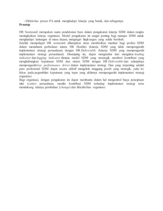 - Efektivitas proses PA untuk menghadapi kinerja yang buruk, dan sebagainya.
Penutup
HR Scorecard merupakan suatu pendekatan baru dalam pengukuran kinerja SDM dalam rangka
meningkatkan kinerja organisasi. Model pengukuran ini sangat penting bagi manajer SDM untuk
menghadapi tantangan di masa depan, mengingat lingkungan yang selalu berubah.
Setelah mempelajari HR scorecard diharapkan akan memberikan manfaat bagi profesi SDM
dalam memahami perbedaan antara HR Doables (kinerja SDM yang tidak mempengaruhi
implementasi strategi perusahaan) dengan HR Deliverable (kinerja SDM yang mempengaruhi
implementasi strategi perusahaan). Disamping itu, dapat mengetahui dan mengukur leading
indicator dan lagging indicator dimana model SDM yang sterategik memberi kontribusi yang
menghubungkan keputusan SDM dan sistem SDM dengan HR Deliverable dan selanjutnya
mempengaruhi key performance driver dalam implementasi strategi. Dan yang terpenting adalah
para profesional SDM dapat secara efektif mengelola tanggung jawab yang strategik, yaitu ke
fokus pada pegambilan keputusan yang tepat yang akhirnya mempengaruhi implementasi strategi
organisasi.
Bagi organisasi, dengan pengukuran ini dapat membantu dalam hal mengontrol biaya penciptaan
nilai (value) perusahaan, menilai kontribusi SDM terhadap implementasi strategi serta
mendukung adanya perubahan (change) dan fleksibelitas organisasi.
 