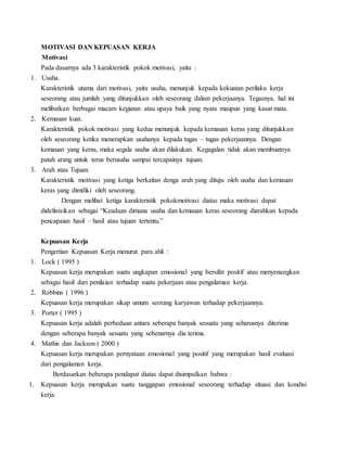 MOTIVASI DAN KEPUASAN KERJA
Motivasi
Pada dasarnya ada 3 karakteristik pokok motivasi, yaitu :
1. Usaha.
Karakteristik utama dari motivasi, yaitu usaha, menunjuk kepada kekuatan perilaku kerja
seseorang atau jumlah yang ditunjukkan oleh seseorang dalam pekerjaanya. Tegasnya, hal ini
melibatkan berbagai macam kegiatan atau upaya baik yang nyata maupun yang kasat mata.
2. Kemauan kuat.
Karakteristik pokok motivasi yang kedua menunjuk kepada kemauan keras yang ditunjukkan
oleh seseorang ketika menerapkan usahanya kepada tugas – tugas pekerjaannya. Dengan
kemauan yang keras, maka segala usaha akan dilakukan. Kegagalan tidak akan membuatnya
patah arang untuk terus berusaha sampai tercapainya tujuan.
3. Arah atau Tujuan.
Karakteristik motivasi yang ketiga berkaitan denga arah yang dituju oleh usaha dan kemauan
keras yang dimiliki oleh seseorang.
Dengan melihat ketiga karakteristik pokokmotivasi diatas maka motivasi dapat
didefinisikan sebagai “Keadaan dimana usaha dan kemauan keras seseorang diarahkan kepada
pencapaian hasil – hasil atau tujuan tertentu.”
Kepuasan Kerja
Pengertian Kepuasan Kerja menurut para ahli :
1. Lock ( 1995 )
Kepuasan kerja merupakan suatu ungkapan emosional yang bersifat positif atau menyenangkan
sebagai hasil dari penilaian terhadap suatu pekerjaan atau pengalaman kerja.
2. Robbins ( 1996 )
Kepuasan kerja merupakan sikap umum seorang karyawan terhadap pekerjaannya.
3. Porter ( 1995 )
Kepuasan kerja adalah perbedaan antara seberapa banyak sesuatu yang seharusnya diterima
dengan seberapa banyak sesuatu yang sebenarnya dia terima.
4. Mathis dan Jackson ( 2000 )
Kepuasan kerja merupakan pernyataan emosional yang positif yang merupakan hasil evaluasi
dari pengalaman kerja.
Berdasarkan beberapa pendapat diatas dapat disimpulkan bahwa :
1. Kepuasan kerja merupakan suatu tanggapan emosional seseorang terhadap situasi dan kondisi
kerja.
 