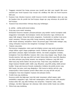2. Tanggapan emosional bisa berupa perasaan puas (positif) atau tidak puas (negatif). Bila secara
emosional puas berarti kepuasan kerja tercapai dan sebaliknya bila tidak aka berarti karyawan
tidak puas.
3. Kepuasan kerja dirasakan karyawan setelah karyawan tersebut membandingkan antara apa yang
dia harapkan akan dia peroleh dari hasil kerjanya dengan apa yang sebenarnya dia peroleh dari
hasil kerjanya.
4. Kepuasan kerja mencerminkan beberapa sikap yang berhubungan.
B. ASPEK – ASPEK KEPUASAN KERJA
1. Kerja yang secara mental menantang.
Kebanyakan Karyawan menyukai pekerjaan-pekerjaan yang memberi mereka kesempatan untuk
menggunakan keterampilan dan kemampuan mereka dan menawarkan tugas, kebebasan dan
umpan balik mengenai betapa baik mereka mengerjakan. Karakteristik ini membuat kerja secara
mental menantang. Pekerjaan yang terlalu kurang menantang menciptakan kebosanan, tetapi
terlalu banyak menantang menciptakan frustasi dan perasaan gagal. Pada kondisi tantangan yang
sedang, kebanyakan karyawan akan mengalamai kesenangan dan kepuasan.
2. Ganjaran yang pantas.
Para karyawan menginginkan sistem upah dan kebijakan promosi yang mereka persepsikan
sebagai adil,dan segaris dengan pengharapan mereka. Pemberian upah yang baik didasarkan
pada tuntutan pekerjaan, tingkat keterampilan individu, dan standar pengupahan komunitas,
kemungkinan besar akan dihasilkan kepuasan. tidak semua orang mengejar uang. Banyak orang
bersedia menerima baik uang yang lebih kecil untuk bekerja dalam lokasi yang lebih diinginkan
atau dalam pekerjaan yang kurang menuntut atau mempunyai keleluasaan yang lebih besar
dalam kerja yang mereka lakukan dan jam-jam kerja. Tetapi kunci yang manakutkan upah
dengan kepuasan bukanlah jumlah mutlak yang dibayarkan; yang lebih penting adalah persepsi
keadilan. Serupa pula karyawan berusaha mendapatkan kebijakan dan praktik promosi yang
lebih banyak, dan status sosial yang ditingkatkan. Oleh karena itu individu-individu yang
mempersepsikan bahwa keputusan promosi dibuat dalam cara yang adil (fair and just)
kemungkinan besar akan mengalami kepuasan dari pekerjaan mereka.
3. Kondisi kerja yang mendukung.
Karyawan peduli akan lingkungan kerja baik untuk kenyamanan pribadi maupun untuk
memudahkan mengerjakan tugas. Studi-studi memperagakan bahwa karyawan lebih menyukai
keadaan sekitar fisik yang tidak berbahaya atau merepotkan. Temperatur (suhu), cahaya,
kebisingan, dan faktor lingkungan lain seharusnya tidak esktrem (terlalu banyak atau sedikit).
4. Rekan kerja yang mendukung.
 
