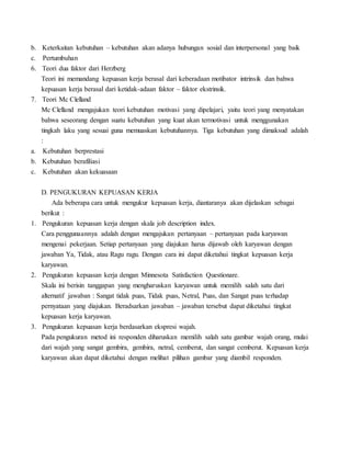 b. Keterkaitan kebutuhan – kebutuhan akan adanya hubungan sosial dan interpersonal yang baik
c. Pertumbuhan
6. Teori dua faktor dari Herzberg
Teori ini memandang kepuasan kerja berasal dari keberadaan motibator intrinsik dan bahwa
kepuasan kerja berasal dari ketidak-adaan faktor – faktor ekstrinsik.
7. Teori Mc Clelland
Mc Clelland mengajukan teori kebutuhan motivasi yang dipelajari, yaitu teori yang menyatakan
bahwa seseorang dengan suatu kebutuhan yang kuat akan termotivasi untuk menggunakan
tingkah laku yang sesuai guna memuaskan kebutuhannya. Tiga kebutuhan yang dimaksud adalah
:
a. Kebutuhan berprestasi
b. Kebutuhan berafiliasi
c. Kebutuhan akan kekuasaan
D. PENGUKURAN KEPUASAN KERJA
Ada beberapa cara untuk mengukur kepuasan kerja, diantaranya akan dijelaskan sebagai
berikut :
1. Pengukuran kepuasan kerja dengan skala job description index.
Cara penggunaannya adalah dengan mengajukan pertanyaan – pertanyaan pada karyawan
mengenai pekerjaan. Setiap pertanyaan yang diajukan harus dijawab oleh karyawan dengan
jawaban Ya, Tidak, atau Ragu ragu. Dengan cara ini dapat diketahui tingkat kepuasan kerja
karyawan.
2. Pengukuran kepuasan kerja dengan Minnesota Satisfaction Questionare.
Skala ini berisin tanggapan yang mengharuskan karyawan untuk memilih salah satu dari
alternatif jawaban : Sangat tidak puas, Tidak puas, Netral, Puas, dan Sangat puas terhadap
pernyataan yang diajukan. Beradsarkan jawaban – jawaban tersebut dapat diketahui tingkat
kepuasan kerja karyawan.
3. Pengukuran kepuasan kerja berdasarkan ekspresi wajah.
Pada pengukuran metod ini responden diharuskan memilih salah satu gambar wajah orang, mulai
dari wajah yang sangat gembira, gembira, netral, cemberut, dan sangat cemberut. Kepuasan kerja
karyawan akan dapat diketahui dengan melihat pilihan gambar yang diambil responden.
 