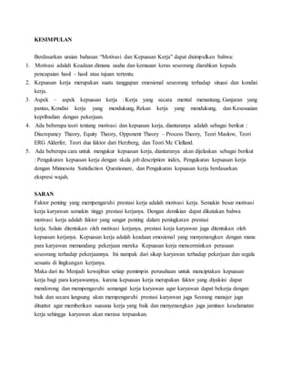 KESIMPULAN
Berdasarkan uraian bahasan “Motivasi dan Kepuasan Kerja” dapat disimpulkan bahwa:
1. Motivasi adalah Keadaan dimana usaha dan kemauan keras seseorang diarahkan kepada
pencapaian hasil – hasil atau tujuan tertentu.
2. Kepuasan kerja merupakan suatu tanggapan emosional seseorang terhadap situasi dan kondisi
kerja.
3. Aspek – aspek kepuasan kerja : Kerja yang secara mental menantang, Ganjaran yang
pantas, Kondisi kerja yang mendukung, Rekan kerja yang mendukung, dan Kesesuaian
kepribadian dengan pekerjaan.
4. Ada beberapa teori tentang motivasi dan kepuasan kerja, diantaranya adalah sebagai berikut :
Discrepancy Theory, Equity Theory, Opponent Theory – Process Theory, Teori Maslow, Teori
ERG Alderfer, Teori dua faktor dari Herzberg, dan Teori Mc Clelland.
5. Ada beberapa cara untuk mengukur kepuasan kerja, diantaranya akan dijelaskan sebagai berikut
: Pengukuran kepuasan kerja dengan skala job description index, Pengukuran kepuasan kerja
dengan Minnesota Satisfaction Questionare, dan Pengukuran kepuasan kerja berdasarkan
ekspresi wajah.
SARAN
Faktor penting yang mempengaruhi prestasi kerja adalah motivasi kerja. Semakin besar motivasi
kerja karyawan semakin tinggi prestasi kerjanya. Dengan demikian dapat dikatakan bahwa
motivasi kerja adalah faktor yang sangat penting dalam peningkatan prestasi
kerja. Selain ditentukan oleh motivasi kerjanya, prestasi kerja karyawan juga ditentukan oleh
kepuasan kerjanya. Kepuasan kerja adalah keadaan emosional yang menyenangkan dengan mana
para karyawan memandang pekerjaan mereka Kepuasan kerja mencerminkan perasaan
seseorang terhadap pekerjaannya. Ini nampak dari sikap karyawan terhadap pekerjaan dan segala
sesuatu di lingkungan kerjanya.
Maka dari itu Menjadi kewajiban setiap pemimpin perusahaan untuk menciptakan kepuasan
kerja bagi para karyawannya, karena kepuasan kerja merupakan faktor yang diyakini dapat
mendorong dan mempengaruhi semangat kerja karyawan agar karyawan dapat bekerja dengan
baik dan secara langsung akan mempengaruhi prestasi karyawan juga Seorang manajer juga
dituntut agar memberikan suasana kerja yang baik dan menyenangkan juga jaminan keselamatan
kerja sehingga karyawan akan merasa terpuaskan.
 