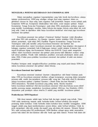 MENGELOLA POTENSI KECERDASAN DAN EMOSIONAL SDM
Dalam mewujudkan organisasi kepemerintahan yang baik, bersih dan berwibawa adanya
tuntutan profesionalisme SDM yang sekaligus sebagai daya saing organisasi dalam era
globalisasi dewasa ini. Daya saing suatu organisasi baik pemerintah maupun swasta terletak pada
kompetensi SDM nya. Kompetensi dimaksudkan baik teknis, sosial maupun spiritual. Sekjen
Kementerian Tenaga Kerja dan Transmigrasi sejak tahun 2006, menekankan perlunya pegawai
yang memiliki keseimbangan moralitas dalam bekerja dan mampu bekerja sama dalam tim work
yang solid. Untuk itu diperlukan tidak hanya kecerdasan intelektual akan tetapi juga kecerdasan
emosional dan spiritual.
Kecerdasan emosional dan spiritual ( Emotional Spiritual Quotient ) telah dikenalkan
sejak tahun 2001 oleh penulisnya Ary Ginanjar Agustian melalui pelatihan ESQ. Di kalangan
instansi pemerintah, sejak tahun 2003, Pusdiklat Pegawai Kementerian Tenaga Kerja dan
Transmigrasi telah pula memiliki pokja Kecerdasan Emosional dan Spiritual dan
telah mensosialisasikan materi kecerdasan emosional dan spiritual bagi pimpinan dan pegawai di
kalangan organisasi pemerintah baik di lingkungan instansi sendiri maupun di instansi lain
seperti Kejaksaan Agung dan Kementerian Hukum dan HAM RI. Upaya untuk mengetahui
refleksi materi kecerdasan emosional dan spiritual pada peserta telah dilakukan evaluasi setiap
kali selesai pelatihan. Penulis telah melakukan penelitian awal pada sekelompok alumni pada
tahun 2006, 4 bulan pasca pelatihan kecerdasan emosional dan spiritual di salah satu instansi
pemerintah.
Penelitian bertujuan untuk mengidentifikasikan perubahan yang terjadi pada kinerja SDM dan
makna kecerdasan emosional dan spiritual dalam bekerja.
Kecerdasan Emosional dan Spiritual
Kecerdasan emosional (motional Quotient ) dipopulerkan oleh Daniel Goleman pada
tahun 1990-an. Kecerdasan emosional diartikan sebagai kemampuan seseorang dalam menyadari
perasaan milik sendiri dan memahami perasaan milik orang lain. Pada akhir abad 20, ditemukan
adanya kecerdasan spiritual ( Spiritual Quotient ). Danah Zohar dan Iann Marshall (
2002) menyatakan, SQ adalah kecerdasan yang paling utama. Mereka meyakini
bahwa kecerdasan intelektual (IQ) dan kecerdasan emosional (EQ) akan bekerja secara efektif
apabila seseorang mampu menjalankan kecerdasan spiritual (SQ) nya. Gay Hendricks (2002)
menyatakan pula pemimpin sukses abad ke 21 adalah yang memiliki kecerdasan spiritual.
Pemberdayaan SDM Organisasi
Sifat dasar manusia adalah ingin berbuat baik dan ingin menjadi yang terbaik. Tuhan
YME selalu mendorong manusia untuk berlomba-lomba berbuat kebaikan dan menjadi
pemenang dalam kebaikan. Untuk berlomba dalam kebaikan harus memiliki ketangguhan. SDM
tangguh adalah yang dapat memberdayakan potensi dirinya untuk berbuat kebaikan. Untuk itu
perlu mempelajari sifat-sifat positip dan negatif yang ada dalam diri manusia. Menurut Harjani
MA, salah seorang pakar SQ, pemberdayaan SDM diartikan sebagai upaya untuk mencuatkan
potensi baik dalam diri dan menekan sifat-sifat buruk agar tidak muncul. Potensi baik dalam diri
 