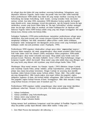 ini sebagai daya dari dalam diri yang membuat seseorang berkembang. Sebagaimana yang
dinyatakan Indrawan Nugroho, master trainer dan penulis buku best seller kubik leadership
bahwa pemberdayaan SDM adalah daya dalam diri yang mampu membuat seseorang itu mau
berkembang dan mampu berkembang. Jamil Azzaini, seorang konsultan bisnis dan trainer
motivasi terbaik Asia tahun 2004, menyatakan SDM dikatakan berdaya apabila dia bergerak
tanpa disuruh-suruh, tanpa menunggu reward dan punisment, tapi dia bergerak karena dia ingin
memberikan sesuatu yang berarti dalam hidup ini. Dia ingin berkontribusi sebelum meninggal
dunia dan dia ingin selama hidup ini membuat arti dalam kehidupan.Hal ini diperkuat oleh
Indrawan Nugroho bahwa SDM berdaya adalah orang yang mau dengan kesungguhan hati untuk
bekerja keras, bekerja cerdas dan bekerja ikhlas.
Sedangkan Napitupulu (1998) pakar pemberdayaan menyatakan pemberdayaan sebagai upaya
memberikan daya pada seorang yaitu sesuatu perasaan kekuatan batin dan percaya diri untuk
menghadapi kehidupan, hak untuk menentukan pilihan-pilihan sendiri dalam kehidupan,
kemampuan untuk mempengaruhi dan dipengaruhi proses-proses sosial yang berdampak pada
kehidupan sendiri dan arah perubahan sosial ( Napitupulu, 1998).
Pemberdayaan SDM organisasi dimaksudkan sebagai upaya dalam ’empowering’ pegawai /
karyawan dalam mengelola diri untuk mengembangkan sikap mental produktif dalam bekerja.
Emil Salim dalam Jusuf Suit Almasdi (2006), menyatakan bahwa pengelolaan SDM adalah
mengembangkan sikap mental terkendali dan terpuji. Sikap adalah suatu bentuk reaksi dari
perasaan (Lousis Thurstone, dkk dalam Saifuddin Aswar ( 2003). Sikap berhubungan dengan
komponen kognitif, afektif dan konatif. Sikap mental yang sehat adalah sikap yang dibangun dari
hati yang bersih yang didasari oleh keyakinan yang kokoh sebagai hamba Tuhan YME.
Membangun Sikap mental menurut Ary Ginanjar Agustia ( 2003) dilakukan dengan 6 prinsip
yaitu berprinsip kepada Tuhan, prinsip malaikat, prinsip kepemimpinan, prinsip pembelajaran,
prinsip masa depan dan prinsip keteraturan. Dengan 6 prinsip ini seseorang akan memiliki
keyakinan dalam bekerja di dunia namun berbasis akhirat. Firman Allah : Dan carilah dengan
apa yang dianugerahkan Allah kepada engkau akan negeri akhirat dan janganlah engkau
melupakan bagianmu di dunia, dan berbuat baiklah sebagaimana Allah berbuat baik kepadamu.
Dan janganlah engkau berbuat bencana di bumi. Sesungguhnya Allah tidak menyukai orang-
orang berbuat bencana (Al Quran surat Al Qashash ayat 77).
Pemberdayaan SDM organisasi melalui pengembangan sikap mental yang terpuji diperlukan
pembiasaan sehari-hari. Menurut AA Gym perlu 4 hal dalam pola pembinaan SDM :
1. Adanya keteladanan,
2. Adanya pendidikan yang berkesinambungan,
3. Adanya sistem yang kondusif dan
4. Dilandasi dengan kekuatan ibadah.
Sedang menurut hasil pembahasan kompetensi sosial dan spiritual di Pusdiklat Pegawai ( 2005),
sikap dan perilaku positip dapat dibentuk dalam diklat melalui 3 tahap yaitu :
1. Zero Mind Process dan instropeksi diri (nfreezing ),
 