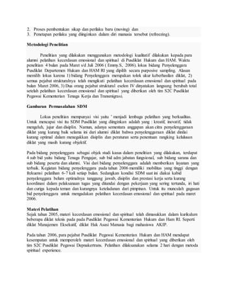 2. Proses pembentukan sikap dan perilaku baru (moving) dan
3. Penetapan perilaku yang diinginkan dalam diri manusia tersebut (refreezing).
Metodologi Penelitian
Penelitian yang dilakukan menggunakan metodologi kualitatif dilakukan kepada para
alumni pelatihan kecerdasan emosional dan spiritual di Pusdiklat Hukum dan HAM. Waktu
penelitian 4 bulan pada Maret s/d Juli 2006 ( Emmy.S, 2006). lokus bidang Penyelenggara
Pusdiklat Departemen Hukum dan HAM RI yang dipilih secara purposive sampling. Alasan
memilih lokus karena 1) bidang Penyelenggara merupakan tolok ukur keberhasilan diklat, 2)
semua pejabat strukturalnya telah mengikuti pelatihan kecerdasan emosional dan spiritual pada
bulan Maret 2006, 3) Dua orang pejabat struktural eselon IV dinyatakan langsung berubah total
setelah pelatihan kecerdasan emosional dan spiritual yang diberikan oleh tim S2C Pusdiklat
Pegawai Kementerian Tenaga Kerja dan Transmigrasi.
Gambaran Permasalahan SDM
Lokus penelitian mempunyai visi yaitu ’ menjadi lembaga pelatihan yang berkualitas.
Untuk mencapai visi itu SDM Pusdiklat yang diinginkan adalah yang : kreatif, inovatif, tidak
mengeluh, jujur dan disiplin. Namun, adanya sementara anggapan akan citra penyelenggaraan
diklat yang kurang baik selama ini dari alumni diklat bahwa penyelenggaraan diklat dinilai
kurang optimal dalam menegakkan disiplin dan peraturan serta penentuan rangking kelulusan
diklat yang masih kurang objektif.
Pada bidang penyelenggara sebagai objek studi kasus dalam penelitian yang dilakukan, terdapat
4 sub bid yaitu bidang Tenaga Pengajar, sub bid adm jabatan fungsional, sub bidang sarana dan
sub bidang peserta dan alumni. Visi dari bidang penyelenggara adalah memberikan layanan yang
terbaik. Kegiatan bidang penyelenggara pada tahun 2006 memiliki mobilitas yang tinggi dengan
frekuensi pelatihan 6-7 kali setiap bulan. Sedangkan kondisi SDM saat ini diakui kabid
penyelenggara belum optimalnya tanggung jawab, disiplin dan prestasi kerja serta kurang
koordinasi dalam pelaksanaan tugas yang ditandai dengan pekerjaan yang sering tertunda, iri hati
dan curiga kepada teman dan kurangnya keteladanan dari pimpinan. Untuk itu munculah gagasan
bid penyelenggara untuk mengadakan pelatihan kecerdasan emosional dan spiritual pada maret
2006.
Materi Pelatihan
Sejak tahun 2005, materi kecerdasan emosional dan spiritual telah dimasukkan dalam kurikulum
beberapa diklat teknis pada pada Pusdiklat Pegawai Kementerian Hukum dan Ham RI. Seperti
diklat Manajemen Eksekutif, diklat Hak Asasi Manusia bagi mahasiswa AKIP.
Pada tahun 2006, para pejabat Pusdiklat Pegawai Kementerian Hukum dan HAM mendapat
kesempatan untuk memperoleh materi kecerdasan emosional dan spiritual yang diberikan oleh
tim S2C Pusdiklat Pegawai Depnakertrans. Pelatihan dilaksanakan selama 2 hari dengan metoda
spiritual experience.
 